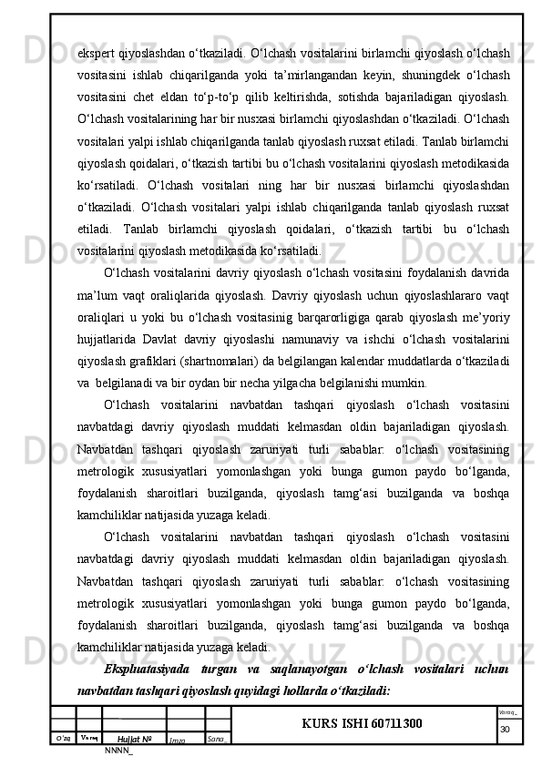 O‘zq    Varaq
Hujjat №
NNNN_ Imzo _ Sana _ Varaq _
KURS ISHI 60711300 
 ekspert qiyoslashdan o‘tkaziladi. O‘lchash vositalarini birlamchi qiyoslash o‘lchash
vositasini   ishlab   chiqarilganda   yoki   ta’mirlangandan   keyin,   shuningdek   o‘lchash
vositasini   chet   eldan   to‘p-to‘p   qilib   keltirishda,   sotishda   bajariladigan   qiyoslash.
O‘lchash vositalarining har bir nusxasi birlamchi qiyoslashdan o‘tkaziladi. O‘lchash
vositalari yalpi ishlab chiqarilganda tanlab qiyoslash ruxsat etiladi. Tanlab birlamchi
qiyoslash qoidalari, o‘tkazish tartibi bu o‘lchash vositalarini qiyoslash metodikasida
ko‘rsatiladi.   O‘lchash   vositalari   ning   har   bir   nusxasi   birlamchi   qiyoslashdan
o‘tkaziladi.   O‘lchash   vositalari   yalpi   ishlab   chiqarilganda   tanlab   qiyoslash   ruxsat
etiladi.   Tanlab   birlamchi   qiyoslash   qoidalari,   o‘tkazish   tartibi   bu   o‘lchash
vositalarini qiyoslash metodikasida ko‘rsatiladi.
O‘lchash   vositalarini   davriy   qiyoslash   o‘lchash   vositasini   foydalanish   davrida
ma’lum   vaqt   oraliqlarida   qiyoslash.   Davriy   qiyoslash   uchun   qiyoslashlararo   vaqt
oraliqlari   u   yoki   bu   o‘lchash   vositasinig   barqarorligiga   qarab   qiyoslash   me’yoriy
hujjatlarida   Davlat   davriy   qiyoslashi   namunaviy   va   ishchi   o‘lchash   vositalarini
qiyoslash grafiklari (shartnomalari) da belgilangan kalendar muddatlarda o‘tkaziladi
va  belgilanadi va bir oydan bir necha yilgacha belgilanishi mumkin. 
O‘lchash   vositalarini   navbatdan   tashqari   qiyoslash   o‘lchash   vositasini
navbatdagi   davriy   qiyoslash   muddati   kelmasdan   oldin   bajariladigan   qiyoslash.
Navbatdan   tashqari   qiyoslash   zaruriyati   turli   sabablar:   o‘lchash   vositasining
metrologik   xususiyatlari   yomonlashgan   yoki   bunga   gumon   paydo   bo‘lganda,
foydalanish   sharoitlari   buzilganda,   qiyoslash   tamg‘asi   buzilganda   va   boshqa
kamchiliklar natijasida yuzaga keladi. 
O‘lchash   vositalarini   navbatdan   tashqari   qiyoslash   o‘lchash   vositasini
navbatdagi   davriy   qiyoslash   muddati   kelmasdan   oldin   bajariladigan   qiyoslash.
Navbatdan   tashqari   qiyoslash   zaruriyati   turli   sabablar:   o‘lchash   vositasining
metrologik   xususiyatlari   yomonlashgan   yoki   bunga   gumon   paydo   bo‘lganda,
foydalanish   sharoitlari   buzilganda,   qiyoslash   tamg‘asi   buzilganda   va   boshqa
kamchiliklar natijasida yuzaga keladi. 
Ekspluatasiyada   turgan   va   saqlanayotgan   o‘lchash   vositalari   uchun
navbatdan tashqari qiyoslash quyidagi hollarda o‘tkaziladi: 
     30 