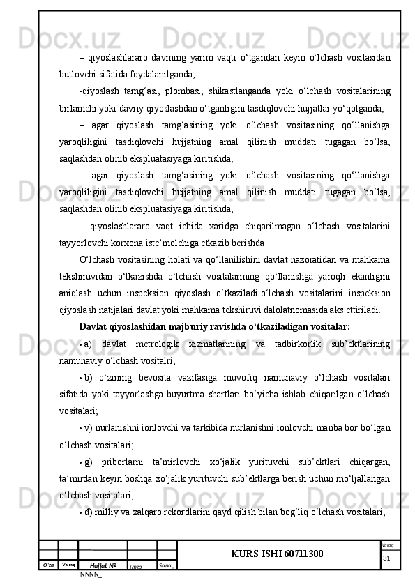 O‘zq    Varaq
Hujjat №
NNNN_ Imzo _ Sana _ Varaq _
KURS ISHI 60711300 
 –   qiyoslashlararo   davrning   yarim   vaqti   o‘tgandan   keyin   o‘lchash   vositasidan
butlovchi sifatida foydalanilganda; 
-qiyoslash   tamg‘asi,   plombasi,   shikastlanganda   yoki   o‘lchash   vositalarining
birlamchi yoki davriy qiyoslashdan o‘tganligini tasdiqlovchi hujjatlar yo‘qolganda;
–   agar   qiyoslash   tamg‘asining   yoki   o‘lchash   vositasining   qo‘llanishga
yaroqliligini   tasdiqlovchi   hujjatning   amal   qilinish   muddati   tugagan   bo‘lsa,
saqlashdan olinib ekspluatasiyaga kiritishda;
–   agar   qiyoslash   tamg‘asining   yoki   o‘lchash   vositasining   qo‘llanishga
yaroqliligini   tasdiqlovchi   hujjatning   amal   qilinish   muddati   tugagan   bo‘lsa,
saqlashdan olinib ekspluatasiyaga kiritishda;
–   qiyoslashlararo   vaqt   ichida   xaridga   chiqarilmagan   o‘lchash   vositalarini
tayyorlovchi korxona iste’molchiga etkazib berishda
O‘lchash vositasining holati va qo‘llanilishini davlat nazoratidan va mahkama
tekshiruvidan   o‘tkazishda   o‘lchash   vositalarining   qo‘llanishga   yaroqli   ekanligini
aniqlash   uchun   inspeksion   qiyoslash   o‘tkaziladi.o‘lchash   vositalarini   inspeksion
qiyoslash natijalari davlat yoki mahkama tekshiruvi dalolatnomasida aks ettiriladi. 
Davlat qiyoslashidan majburiy ravishda o‘tkaziladigan vositalar: 
 a)   davlat   metrologik   xizmatlarining   va   tadbirkorlik   sub’ektlarining
namunaviy o‘lchash vositalri; 
 b)   o‘zining   bevosita   vazifasiga   muvofiq   namunaviy   o‘lchash   vositalari
sifatida   yoki   tayyorlashga   buyurtma   shartlari   bo‘yicha   ishlab   chiqarilgan   o‘lchash
vositalari; 
 v) nurlanishni ionlovchi va tarkibida nurlanishni ionlovchi manba bor bo‘lgan
o‘lchash vositalari; 
 g)   priborlarni   ta’mirlovchi   xo‘jalik   yurituvchi   sub’ektlari   chiqargan,
ta’mirdan keyin boshqa xo‘jalik yurituvchi sub’ektlarga berish uchun mo‘ljallangan
o‘lchash vositalari;
 d) milliy va xalqaro rekordlarini qayd qilish bilan bog‘liq o‘lchash vositalari; 
     31 