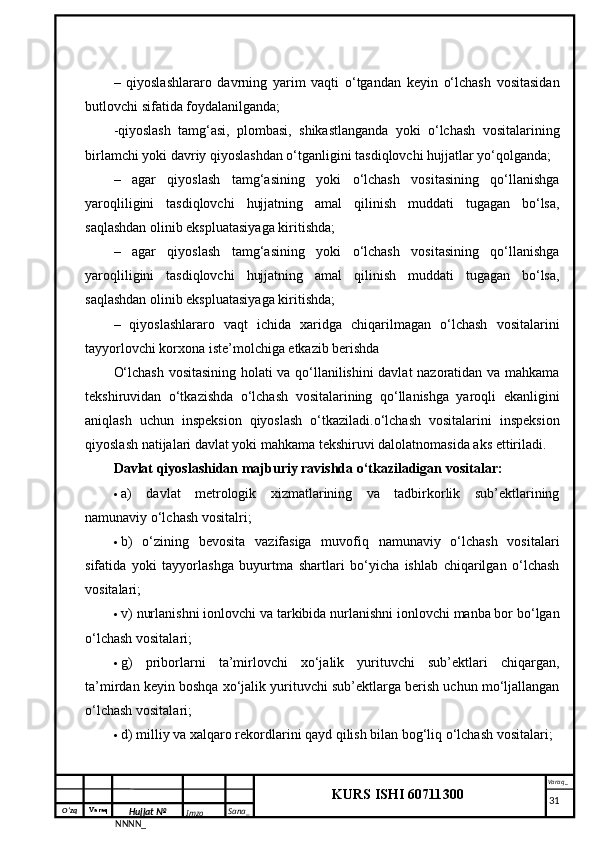 O‘zq    Varaq
Hujjat №
NNNN_ Imzo _ Sana _ Varaq _
KURS ISHI 60711300 
 –   qiyoslashlararo   davrning   yarim   vaqti   o‘tgandan   keyin   o‘lchash   vositasidan
butlovchi sifatida foydalanilganda; 
-qiyoslash   tamg‘asi,   plombasi,   shikastlanganda   yoki   o‘lchash   vositalarining
birlamchi yoki davriy qiyoslashdan o‘tganligini tasdiqlovchi hujjatlar yo‘qolganda;
–   agar   qiyoslash   tamg‘asining   yoki   o‘lchash   vositasining   qo‘llanishga
yaroqliligini   tasdiqlovchi   hujjatning   amal   qilinish   muddati   tugagan   bo‘lsa,
saqlashdan olinib ekspluatasiyaga kiritishda;
–   agar   qiyoslash   tamg‘asining   yoki   o‘lchash   vositasining   qo‘llanishga
yaroqliligini   tasdiqlovchi   hujjatning   amal   qilinish   muddati   tugagan   bo‘lsa,
saqlashdan olinib ekspluatasiyaga kiritishda;
–   qiyoslashlararo   vaqt   ichida   xaridga   chiqarilmagan   o‘lchash   vositalarini
tayyorlovchi korxona iste’molchiga etkazib berishda
O‘lchash vositasining holati va qo‘llanilishini davlat nazoratidan va mahkama
tekshiruvidan   o‘tkazishda   o‘lchash   vositalarining   qo‘llanishga   yaroqli   ekanligini
aniqlash   uchun   inspeksion   qiyoslash   o‘tkaziladi.o‘lchash   vositalarini   inspeksion
qiyoslash natijalari davlat yoki mahkama tekshiruvi dalolatnomasida aks ettiriladi. 
Davlat qiyoslashidan majburiy ravishda o‘tkaziladigan vositalar: 
 a)   davlat   metrologik   xizmatlarining   va   tadbirkorlik   sub’ektlarining
namunaviy o‘lchash vositalri; 
 b)   o‘zining   bevosita   vazifasiga   muvofiq   namunaviy   o‘lchash   vositalari
sifatida   yoki   tayyorlashga   buyurtma   shartlari   bo‘yicha   ishlab   chiqarilgan   o‘lchash
vositalari; 
 v) nurlanishni ionlovchi va tarkibida nurlanishni ionlovchi manba bor bo‘lgan
o‘lchash vositalari; 
 g)   priborlarni   ta’mirlovchi   xo‘jalik   yurituvchi   sub’ektlari   chiqargan,
ta’mirdan keyin boshqa xo‘jalik yurituvchi sub’ektlarga berish uchun mo‘ljallangan
o‘lchash vositalari;
 d) milliy va xalqaro rekordlarini qayd qilish bilan bog‘liq o‘lchash vositalari; 
     31