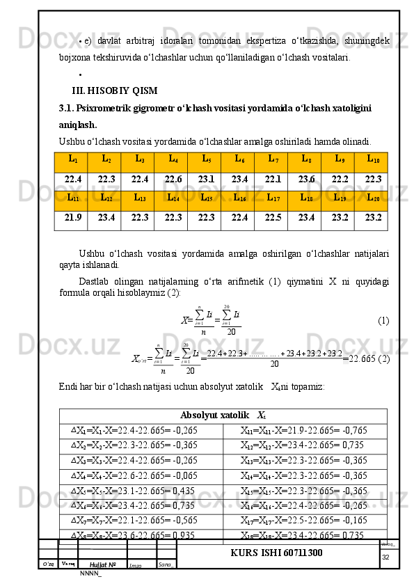 O‘zq    Varaq
Hujjat №
NNNN_ Imzo _ Sana _ Varaq _
KURS ISHI 60711300 
  e)   davlat   arbitraj   idoralari   tomonidan   ekspertiza   o‘tkazishda,   shuningdek
bojxona tekshiruvida o‘lchashlar uchun qo‘llaniladigan o‘lchash vositalari.

III. HISOBIY QISM
3.1. Psixrometrik gigrometr o‘lchash vositasi yordamida o‘lchash xatoligini 
aniqlash.
Ushbu o‘lchash vositasi yordamida o‘lchashlar amalga oshiriladi hamda olinadi.
L
1 L
2 L
3 L
4 L
5 L
6 L
7 L
8 L
9 L
10
22.4 22.3 22.4 22.6 23.1 23.4 22.1 23.6 22.2 22.3
L
11 L
12 L
13 L
14 L
15 L
16 L
17 L
18 L
19 L
20
21.9 23.4 22.3 22.3 22.3 22.4 22.5 23.4 23.2 23.2
Ushbu   o‘lchash   vositasi   yordamida   amalga   oshirilgan   o‘lchashlar   natijalari
qayta ishlanadi.
Dastlab   olingan   natijalarning   o‘rta   arifmetik   (1)   qiymatini   X   ni   quyidagi
formula orqali hisoblaymiz (2):
X=∑i=1
n	
Li
n =	
∑i=1
20	
Li
20   (1)
X
o‘rt = ∑
i = 1n
Li
n = ∑
i = 120
Li
20 = 22.4 + 22.3 + .. … … … . + 23.4 + 23.2 + 23.2
20 = 22.665 (2)
Endi har bir o‘lchash natijasi uchun absolyut xatolik 	
∆ X
i  ni topamiz:
Absolyut xatolik  ∆
X
i
∆
X
1 =X
1 -X=22.4-22.665= -0,265 ∆
X
11 =X
11 -X=21.9-22.665= -0,765
∆
X
2 =X
2 -X=22.3-22.665= -0,365 ∆
X
12 =X
12 -X=23.4-22.665= 0,735
∆
X
3 =X
3 -X=22.4-22.665= -0,265 ∆
X
13 =X
13 -X=22.3-22.665= -0,365
∆
X
4 =X
4 -X=22.6-22.665= -0,065 ∆
X
14 =X
14 -X=22.3-22.665= -0,365
∆
X
5 =X
5 -X=23.1-22.665= 0,435 ∆
X
15 =X
15 -X=22.3-22.665= -0,365
∆
X
6 =X
6 -X=23.4-22.665= 0,735 ∆
X
16 =X
16 -X=22.4-22.665= -0,265
∆
X
7 =X
7 -X=22.1-22.665= -0,565 ∆
X
17 =X
17 -X=22.5-22.665= -0,165
∆
X
8 =X
8 -X=23.6-22.665= 0,935 ∆
X
18 =X
18 -X=23.4-22.665= 0,735
     32 