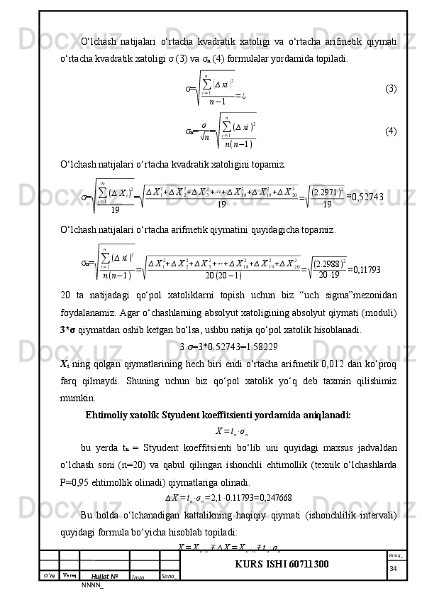 O‘zq    Varaq
Hujjat №
NNNN_ Imzo _ Sana _ Varaq _
KURS ISHI 60711300 
 O‘lchash   natijalari   o‘rtacha   kvadratik   xatoligi   va   o‘rtacha   arifmetik   qiymati
o‘rtacha kvadratik xatoligi σ (3) va σ
n  (4) formulalar yordamida topiladi.
σ=√
∑i=1
n	
(∆xi	)2	
n−1	=¿ (3)
σ n = σ	
√
n =	
√ ∑
i = 1n
( ∆ xi ) 2
n ( n − 1 ) (4)
O‘lchash natijalari o‘rtacha kvadratik xatoligini topamiz.
σ=	
√
∑i=1
19	
(∆	Xi)2	
19 =	√
∆X12+∆X22+∆X32+⋯+∆X182+∆	X192+∆X202	
19	=√
(2.2971	)2	
19  	
≈ 0,52743
O‘lchash natijalari o‘rtacha arifmetik qiymatini quyidagicha topamiz.
σ n =	
√ ∑
i = 1n
( ∆ xi ) 2
n ( n − 1 ) =	√ ∆ X
1 2
+ ∆ X
22
+ ∆ X
32
+ ⋯ + ∆ X
18 2
+ ∆ X
192
+ ∆ X
202
20 ( 20 − 1 ) =	√ ( 2.2988 ) 2
20 ∙ 19 ≈ 0,11793
20   ta   natijadagi   qo‘pol   xatoliklarni   topish   uchun   biz   “uch   sigma”mezonidan
foydalanamiz. Agar o‘chashlarning absolyut xatoligining absolyut qiymati (moduli)
3*σ  qiymatdan oshib ketgan bo‘lsa, ushbu natija qo‘pol xatolik hisoblanadi.
3 σ=3*0.52743= 1.58229
X
i   ning  qolgan qiymatlarining hech  biri   endi   o‘rtacha  arifmetik 0,012  dan ko‘proq
farq   qilmaydi.   Shuning   uchun   biz   qo‘pol   xatolik   yo‘q   deb   taxmin   qilishimiz
mumkin.
Ehtimoliy xatolik Styudent koeffitsienti yordamida aniqlanadi:
∆ X = t
n ∙ σ
n
bu   yerda   t n   =   Styudent   koeffitsienti   bo‘lib   uni   quyidagi   maxsus   jadvaldan
o‘lchash   soni   (n=20)   va   qabul   qilingan   ishonchli   ehtimollik   (texnik   o‘lchashlarda
P=0,95 ehtimollik olinadi) qiymatlariga olinadi.	
∆X=	tn∙σn=2,1	∙0.11793	=0,247668
Bu   holda   o‘lchanadigan   kattalikning   haqiqiy   qiymati   (ishonchlilik   intervali)
quyidagi formula bo‘yicha hisoblab topiladi:	
X=	Xo’rt∓	∆X=	Xo’rt∓tn∙σn
     34 