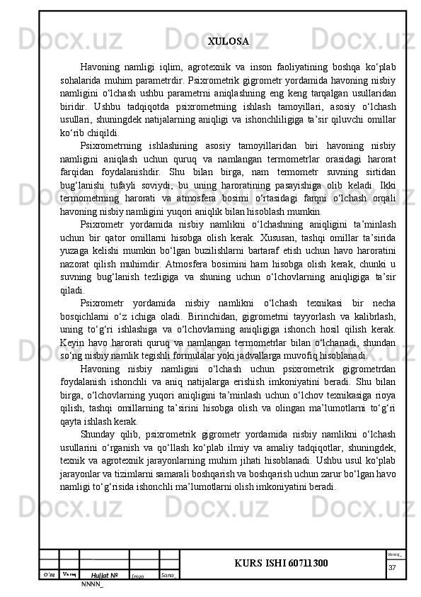 O‘zq    Varaq
Hujjat №
NNNN_ Imzo _ Sana _ Varaq _
KURS ISHI 60711300 
 XULOSA
Havoning   namligi   iqlim,   agrotexnik   va   inson   faoliyatining   boshqa   ko‘plab
sohalarida  muhim   parametrdir.  Psixrometrik  gigrometr  yordamida  havoning  nisbiy
namligini   o‘lchash   ushbu   parametrni   aniqlashning   eng   keng   tarqalgan   usullaridan
biridir.   Ushbu   tadqiqotda   psixrometrning   ishlash   tamoyillari,   asosiy   o‘lchash
usullari, shuningdek  natijalarning  aniqligi   va  ishonchliligiga ta’sir   qiluvchi   omillar
ko‘rib chiqildi.
Psixrometrning   ishlashining   asosiy   tamoyillaridan   biri   havoning   nisbiy
namligini   aniqlash   uchun   quruq   va   namlangan   termometrlar   orasidagi   harorat
farqidan   foydalanishdir.   Shu   bilan   birga,   nam   termometr   suvning   sirtidan
bug‘lanishi   tufayli   soviydi,   bu   uning   haroratining   pasayishiga   olib   keladi.   Ikki
termometrning   harorati   va   atmosfera   bosimi   o‘rtasidagi   farqni   o‘lchash   orqali
havoning nisbiy namligini yuqori aniqlik bilan hisoblash mumkin.
Psixrometr   yordamida   nisbiy   namlikni   o‘lchashning   aniqligini   ta’minlash
uchun   bir   qator   omillarni   hisobga   olish   kerak.   Xususan,   tashqi   omillar   ta’sirida
yuzaga   kelishi   mumkin   bo‘lgan   buzilishlarni   bartaraf   etish   uchun   havo   haroratini
nazorat   qilish   muhimdir.   Atmosfera   bosimini   ham   hisobga   olish   kerak,   chunki   u
suvning   bug‘lanish   tezligiga   va   shuning   uchun   o‘lchovlarning   aniqligiga   ta’sir
qiladi.
Psixrometr   yordamida   nisbiy   namlikni   o‘lchash   texnikasi   bir   necha
bosqichlarni   o‘z   ichiga   oladi.   Birinchidan,   gigrometrni   tayyorlash   va   kalibrlash,
uning   to‘g‘ri   ishlashiga   va   o‘lchovlarning   aniqligiga   ishonch   hosil   qilish   kerak.
Keyin   havo   harorati   quruq   va   namlangan   termometrlar   bilan   o‘lchanadi,   shundan
so‘ng nisbiy namlik tegishli formulalar yoki jadvallarga muvofiq hisoblanadi.
Havoning   nisbiy   namligini   o‘lchash   uchun   psixrometrik   gigrometrdan
foydalanish   ishonchli   va   aniq   natijalarga   erishish   imkoniyatini   beradi.   Shu   bilan
birga,   o‘lchovlarning   yuqori   aniqligini   ta’minlash   uchun   o‘lchov   texnikasiga   rioya
qilish,   tashqi   omillarning   ta’sirini   hisobga   olish   va   olingan   ma’lumotlarni   to‘g‘ri
qayta ishlash kerak.
Shunday   qilib,   psixrometrik   gigrometr   yordamida   nisbiy   namlikni   o‘lchash
usullarini   o‘rganish   va   qo‘llash   ko‘plab   ilmiy   va   amaliy   tadqiqotlar,   shuningdek,
texnik   va   agrotexnik   jarayonlarning   muhim   jihati   hisoblanadi.   Ushbu   usul   ko‘plab
jarayonlar va tizimlarni samarali boshqarish va boshqarish uchun zarur bo‘lgan havo
namligi to‘g‘risida ishonchli ma’lumotlarni olish imkoniyatini beradi.
     37