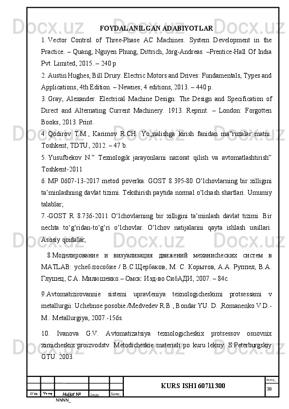 O‘zq    Varaq
Hujjat №
NNNN_ Imzo _ Sana _ Varaq _
KURS ISHI 60711300 
 FOYDALANILGAN ADABIYOTLAR
1. Vector   Control   of   Three-Phase   AC   Machines.   System   Development   in   the
Practice. – Quang, Nguyen Phung, Dittrich, Jörg-Andreas. –Prentice-Hall Of India
Pvt. Limited, 2015. – 240 p
2. Austin Hughes, Bill Drury. Electric Motors and Drives: Fundamentals, Types and
Applications, 4th Edition. – Newnes; 4 editions, 2013. – 440 p.
3. Gray,   Alexander.   Electrical   Machine   Design:   The   Design   and   Specification   of
Direct   and   Alternating   Current   Machinery.   1913.   Reprint.   –   London:   Forgotten
Books, 2013. Print.
4. Qodirov   T.M.,   Karimov   R.CH.   Yo„nalishga   kirish   fanidan   ma ruzalar   matni.‟
Toshkent, TDTU, 2012. – 47 b.
5. Yusufbekov   N.”   Texnologik   jаrаyonlаrni   nаzorаt   qilish   vа   аvtomаtlаshtirish”
Toshkent-2011
6. MP   0607-13-2017   metod   poverka.   GOST   8.395-80   O‘lchovlarning   bir   xilligini
ta’minlashning davlat tizimi. Tekshirish paytida normal o‘lchash shartlari. Umumiy
talablar;
7.-GOST   R   8.736-2011   O‘lchovlarning   bir   xilligini   ta’minlash   davlat   tizimi.   Bir
nechta   to‘g‘ridan-to‘g‘ri   o‘lchovlar.   O‘lchov   natijalarini   qayta   ishlash   usullari.
Asosiy qoidalar; 
  8.Моделирование   и   визуализация   движений   механиchеских   систем   в
MATLAB:   уchеб.пособие   /   В.С.Щербаков,   М.   С.   Корытов,   А.А.   Руппел,   В.А.
Глушец, С.А. Милюшенко.– Омск: Изд-во СибАДИ, 2007. – 84с.
9. Avtomatizirovannie   sistemi   upravleniya   texnologicheskimi   protses sami   v
metallurgii: Uchebnoe posobie./Medvedev R.B., Bondar YU. D. ,Romanenko V.D.-
M.: Metallurgiya, 2007.-156s.
10.   Ivanova   G.V.   Avtomatizatsiya   texnologicheskix   protsessov   osnovnix
ximicheskix   proizvodstv.   Metodicheskie   materiali   po   kuru   leksiy.   S.Peterburgskiy
GTU. 2003.   
     38