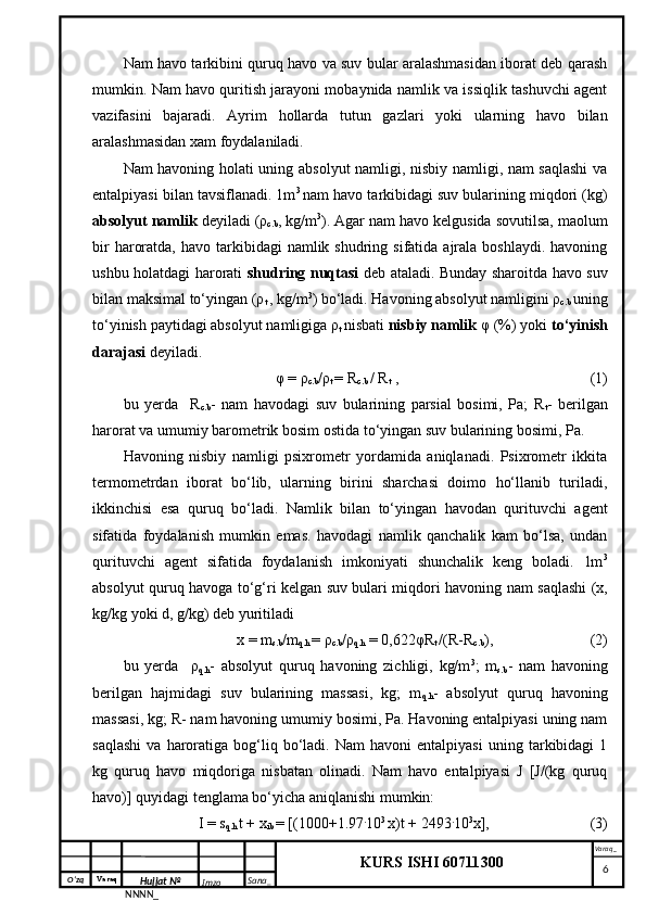 O‘zq    Varaq
Hujjat №
NNNN_ Imzo _ Sana _ Varaq _
KURS ISHI 60711300 
 Nam havo tarkibini quruq havo va suv bular aralashmasidan iborat deb qarash
mumkin. Nam havo quritish jarayoni mobaynida namlik va issiqlik tashuvchi agent
vazifasini   bajaradi.   Ayrim   hollarda   tutun   gazlari   yoki   ularning   havo   bilan
aralashmasidan xam foydalaniladi.
Nam havoning holati uning absolyut namligi, nisbiy namligi, nam saqlashi  va
entalpiyasi bilan tavsiflanadi. 1m 3  
nam havo tarkibidagi suv bularining miqdori (kg)
absolyut namlik  deyiladi (ρ
c.b , kg/m 3
). Agar nam havo kelgusida sovutilsa, maolum
bir   haroratda,  havo  tarkibidagi   namlik shudring  sifatida ajrala  boshlaydi.  havoning
ushbu holatdagi harorati   shudring nuqtasi   deb ataladi. Bunday sharoitda havo suv
bilan maksimal to‘yingan (ρ
t  , kg/m 3
) bo‘ladi. Havoning absolyut namligini ρ
c.b  uning
to‘yinish paytidagi absolyut namligiga ρ
t  nisbati  nisbiy namlik  φ (%) yoki  to‘yinish
darajasi  deyiladi.
φ = ρ
c.b /ρ
t  = R
c.b  / R
t   , (1)
bu   yerda     R
c.b -   nam   havodagi   suv   bularining   parsial   bosimi,   Pa;   R
t -   berilgan
harorat va umumiy barometrik bosim ostida to‘yingan suv bularining bosimi, Pa.
Havoning   nisbiy   namligi   psixrometr   yordamida   aniqlanadi.   Psixrometr   ikkita
termometrdan   iborat   bo‘lib,   ularning   birini   sharchasi   doimo   ho‘llanib   turiladi,
ikkinchisi   esa   quruq   bo‘ladi.   Namlik   bilan   to‘yingan   havodan   qurituvchi   agent
sifatida   foydalanish   mumkin   emas.   havodagi   namlik   qanchalik   kam   bo‘lsa,   undan
qurituvchi   agent   sifatida   foydalanish   imkoniyati   shunchalik   keng   boladi.   1m 3
absolyut quruq havoga to‘g‘ri kelgan suv bulari miqdori havoning nam saqlashi (x,
kg/kg yoki d, g/kg) deb yuritiladi
x = m
s.b /m
q.h  = ρ
c.b /ρ
q.h  = 0,622φR
t  /(R-R
c.b ), (2)
bu   yerda     ρ
q.h -   absolyut   quruq   havoning   zichligi,   kg/m 3
;   m
s.b -   nam   havoning
berilgan   hajmidagi   suv   bularining   massasi,   kg;   m
q.h -   absolyut   quruq   havoning
massasi, kg; R- nam havoning umumiy bosimi, Pa. Havoning entalpiyasi uning nam
saqlashi   va   haroratiga   bog‘liq  bo‘ladi.  Nam   havoni   entalpiyasi   uning   tarkibidagi   1
kg   quruq   havo   miqdoriga   nisbatan   olinadi.   Nam   havo   entalpiyasi   J   [J/(kg   quruq
havo)] quyidagi tenglama bo‘yicha aniqlanishi mumkin: 
I = s
q.h  t + x
ib  = [(1000+1.97 .
10 3 
x)t + 2493 .
10 3
x], (3)
     6 