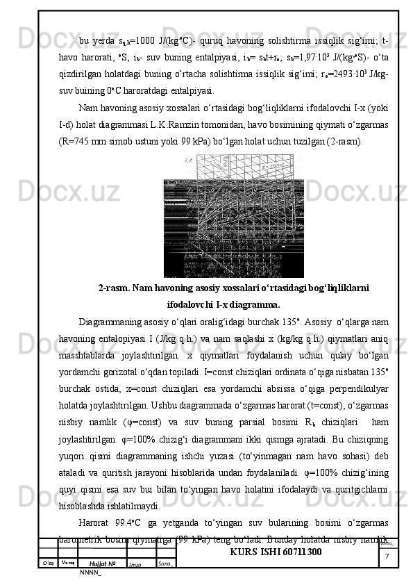 O‘zq    Varaq
Hujjat №
NNNN_ Imzo _ Sana _ Varaq _
KURS ISHI 60711300 
 bu   yerda   s
q.h =1000   J/(kg . o
C)-   quruq   havoning   solishtirma   issiqlik   sig‘imi;   t-
havo   harorati,   o
S;   i
b -   suv   buning   entalpiyasi,   i
b =   s
b t+r
o ;   s
b =1,97 .
10 3  
J/(kg· o
S)-   o‘ta
qizdirilgan  holatdagi  buning  o‘rtacha  solishtirma  issiqlik  sig‘imi;  r
o =2493 .
10 3  
J/kg-
suv buining 0 o
C haroratdagi entalpiyasi.
Nam havoning asosiy xossalari o‘rtasidagi bog‘liqliklarni ifodalovchi I-x (yoki
I-d) holat diagrammasi L.K.Ramzin tomonidan, havo bosimining qiymati o‘zgarmas
(R=745 mm simob ustuni yoki 99 kPa) bo‘lgan holat uchun  tuzilgan (2-rasm). 
2-rasm. Nam havoning asosiy xossalari o‘rtasidagi bog‘liqliklarni
ifodalovchi I-x diagramma.
Diagrammaning asosiy o‘qlari oralig‘idagi burchak 135 o
. Asosiy  o‘qlarga nam
havoning   entalopiyasi   I   (J/kg   q.h.)   va   nam   saqlashi   x   (kg/kg   q.h.)   qiymatlari   aniq
masshtablarda   joylashtirilgan.   x   qiymatlari   foydalanish   uchun   qulay   bo‘lgan
yordamchi gorizotal o‘qdan topiladi. I=const chiziqlari ordinata o‘qiga nisbatan 135 o
burchak   ostida,   x=const   chiziqlari   esa   yordamchi   absissa   o‘qiga   perpendikulyar
holatda joylashtirilgan. Ushbu diagrammada o‘zgarmas harorat (t=const), o‘zgarmas
nisbiy   namlik   (φ=const)   va   suv   buning   parsial   bosimi   R
b   chiziqlari     ham
joylashtirilgan.   φ=100%   chizig‘i   diagrammani   ikki   qismga   ajratadi.   Bu   chiziqning
yuqori   qismi   diagrammaning   ishchi   yuzasi   (to‘yinmagan   nam   havo   sohasi)   deb
ataladi   va   quritish   jarayoni   hisoblarida   undan   foydalaniladi.   φ=100%   chizig‘ining
quyi   qismi   esa   suv   bui   bilan   to‘yingan   havo   holatini   ifodalaydi   va   quritgichlarni
hisoblashda ishlatilmaydi.
Harorat   99.4 o
C   ga   yetganda   to‘yingan   suv   bularining   bosimi   o‘zgarmas
barometrik   bosim   qiymatiga   (99   kPa)   teng   bo‘ladi.   Bunday   holatda   nisbiy   namlik
     7 
