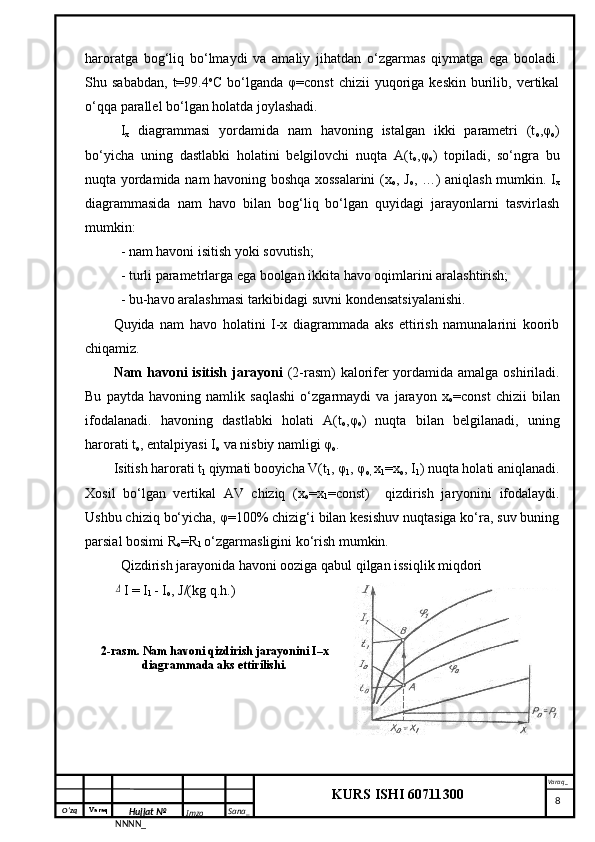 O‘zq    Varaq
Hujjat №
NNNN_ Imzo _ Sana _ Varaq _
KURS ISHI 60711300 
 haroratga   bog‘liq   bo‘lmaydi   va   amaliy   jihatdan   o‘zgarmas   qiymatga   ega   booladi.
Shu  sababdan,   t=99.4 o
C  bo‘lganda  φ=const  chizii  yuqoriga  keskin   burilib,  vertikal
o‘qqa parallel bo‘lgan holatda joylashadi.
I
x   diagrammasi   yordamida   nam   havoning   istalgan   ikki   parametri   (t
o ,φ
o )
bo‘yicha   uning   dastlabki   holatini   belgilovchi   nuqta   A(t
o ,φ
o )   topiladi,   so‘ngra   bu
nuqta yordamida nam havoning boshqa xossalarini  (x
o , J
o , …) aniqlash mumkin. I
x
diagrammasida   nam   havo   bilan   bog‘liq   bo‘lgan   quyidagi   jarayonlarni   tasvirlash
mumkin:
- nam havoni isitish yoki sovutish;
- turli parametrlarga ega boolgan ikkita havo oqimlarini aralashtirish;
- bu-havo aralashmasi tarkibidagi suvni kondensatsiyalanishi.
Quyida   nam   havo   holatini   I-x   diagrammada   aks   ettirish   namunalarini   koorib
chiqamiz.
Nam  havoni  isitish jarayoni   (2-rasm) kalorifer yordamida amalga oshiriladi.
Bu   paytda   havoning   namlik   saqlashi   o‘zgarmaydi   va   jarayon   x
o =const   chizii   bilan
ifodalanadi.   havoning   dastlabki   holati   A(t
o ,φ
o )   nuqta   bilan   belgilanadi,   uning
harorati t
o , entalpiyasi I
o  va nisbiy namligi φ
o .
Isitish harorati t
1  qiymati
  booyicha V(t
1 , φ
1 , φ
o,  x
1 =x
o , I
1 ) nuqta holati aniqlanadi.
Xosil   bo‘lgan   vertikal   AV   chiziq   (x
o =x
1 =const)     qizdirish   jaryonini   ifodalaydi.
Ushbu chiziq bo‘yicha, φ=100% chizig‘i bilan kesishuv nuqtasiga ko‘ra, suv buning
parsial bosimi R
o =R
1  o‘zgarmasligini ko‘rish mumkin. 
Qizdirish jarayonida havoni ooziga qabul qilgan issiqlik miqdori Δ
I = I
1  - I
o , J/(kg q.h.)
2-rasm. Nam havoni qizdirish jarayonini I–x
diagrammada aks ettirilishi.
     8 