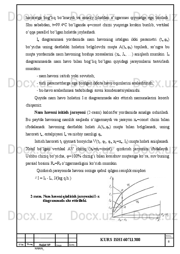 O‘zq    Varaq
Hujjat №
NNNN_ Imzo _ Sana _ Varaq _
KURS ISHI 60711300 
 haroratga   bog‘liq   bo‘lmaydi   va   amaliy   jihatdan   o‘zgarmas   qiymatga   ega   booladi.
Shu  sababdan,   t=99.4 o
C  bo‘lganda  φ=const  chizii  yuqoriga  keskin   burilib,  vertikal
o‘qqa parallel bo‘lgan holatda joylashadi.
I
x   diagrammasi   yordamida   nam   havoning   istalgan   ikki   parametri   (t
o ,φ
o )
bo‘yicha   uning   dastlabki   holatini   belgilovchi   nuqta   A(t
o ,φ
o )   topiladi,   so‘ngra   bu
nuqta yordamida nam havoning boshqa xossalarini  (x
o , J
o , …) aniqlash mumkin. I
x
diagrammasida   nam   havo   bilan   bog‘liq   bo‘lgan   quyidagi   jarayonlarni   tasvirlash
mumkin:
- nam havoni isitish yoki sovutish;
- turli parametrlarga ega boolgan ikkita havo oqimlarini aralashtirish;
- bu-havo aralashmasi tarkibidagi suvni kondensatsiyalanishi.
Quyida   nam   havo   holatini   I-x   diagrammada   aks   ettirish   namunalarini   koorib
chiqamiz.
Nam  havoni  isitish jarayoni   (2-rasm) kalorifer yordamida amalga oshiriladi.
Bu   paytda   havoning   namlik   saqlashi   o‘zgarmaydi   va   jarayon   x
o =const   chizii   bilan
ifodalanadi.   havoning   dastlabki   holati   A(t
o ,φ
o )   nuqta   bilan   belgilanadi,   uning
harorati t
o , entalpiyasi I
o  va nisbiy namligi φ
o .
Isitish harorati t
1  qiymati
  booyicha V(t
1 , φ
1 , φ
o,  x
1 =x
o , I
1 ) nuqta holati aniqlanadi.
Xosil   bo‘lgan   vertikal   AV   chiziq   (x
o =x
1 =const)     qizdirish   jaryonini   ifodalaydi.
Ushbu chiziq bo‘yicha, φ=100% chizig‘i bilan kesishuv nuqtasiga ko‘ra, suv buning
parsial bosimi R
o =R
1  o‘zgarmasligini ko‘rish mumkin. 
Qizdirish jarayonida havoni ooziga qabul qilgan issiqlik miqdori Δ
I = I
1  - I
o , J/(kg q.h.)
2-rasm. Nam havoni qizdirish jarayonini I–x
diagrammada aks ettirilishi.
     8