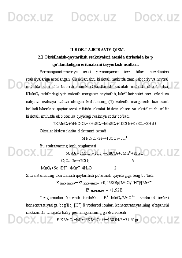 II-BOB.TAJRIBAVIY QISM.
2 .1.Oksidlanish-qaytarilish reaksiyalari asosida titrlashda ko`p
qo`llaniladigan eritmalarni tayyorlash usullari.
Permanganotometriya   usuli   permanganat   ioni   bilan   oksidlanish
reaksiyalariga asoslangan. Oksidlanishni kislotali muhitda xam, ishqoriy va neytral
muhitda   xam   olib   boorish   mumkin.Oksidlanish   kislotali   muhitda   olib   borilsa,
KMnO
4  tarkibidagi yeti valentli marganes qaytarilib, Mn 2+
 kationini hosil qiladi va
natijada   reaksiya   uchun   olingan   kislotaninig   (2)   valentli   marganesli   tuzi   xosil
bo’ladi.Masalan:   qaytaruvchi   sifatida   oksalat   kislota   olinsa   va   oksidlanish   sulfat
kislotali muhitda olib borilsa quyidagi reaksiya sodir bo’ladi.
2KMnO
4 +5H
2 C
2 O
4 +3H
2 SO
4 =MnSO
4 +10CO
2 +K
2 SO
4 +8H
2 O
Oksalat kislota ikkita elektronni beradi :
5H
2 C
2 O
4 -2e→10CO
2 +2H +
Bu reaksiyaning ionli tenglamasi:
5C
2 O
4 -
+2MnO
4 +16H -
→10CO
2 +2Mn 2+
+8H
2 O
C
2 O
4 -
-2e→2CO
2                                                           5
               MnO
4 +5e+8H +
→Mn 2+
+4H
2 O                     2
Shu sistemaning oksidlanish qaytarilish potensiali quyidagiga teng bo’ladi:
E 
MnO4/MnO2+ = E 0
 
MnO4/MnO2+   +0,058/5lg[MnO
4 ][H +
]/[Mn 2+
]
E 0
 
MnO4/MnO2+ = +1,52 B
Tenglamadan   ko’rinib   turibdiki     E 0
  MnO
4 /MnO 2+
    vodorod   ionlari
konsentratsiyasiga  bog’liq.  [H +
]  8  vodorod  ionlari  konsentratsiyasining   o’zgarishi
sakkizinchi darajada  k aliy permanganatning gr/ekvivalenti :
E KMnO
4 =M*m*KMnO4/5=158,04/5=31,61gr 