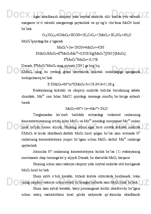 Agar   oksidlanish   ishqoriy   yoki   neytral   muhitda   olib   borilsa   yeti   valentli
marganes   to’rt   valentli   marganesga   qaytariladi   va   qo’ng’ir   cho’kma   MnO4   hosil
bo’ladi.
Cr
2 (SO
4 )
3 +KMnO
4 +8KOH=2K
2 CrO
4 +!2MnO
2 +3K
2 SO
4 +4H
2 O
MnO
4 +
quyidagicha o’zgaradi:
MnO
4 +
+3e+2HOH=MnO
2 \+4OH -
EMnO
4 \MnO
2 =E 0
MnO
4 \Mn 2+
+0,058\3lg[MnO
4 +
][OH -
]\[MnO
2 ]
E 0
MnO
2 +
\MnO
2 =-0,57B
Demak, E 0
MnO
2 +
\MnO
2  ning qiymati [OH -
] ga bog’liq.
KMnO
4   ning   bu   yerdagi   gram   ekvivalenti   kislotali   muhitdagiga   qaraganda
boshqacharoq bo’ladi :
E KMnO
4 =M*m*KMnO
4 \3=158,04\3=52,68 g
Reaksiyaning   kislotali   va   ishqoriy   muhitda   turlicha   borishining   sababi
shundaki,   Mn 2+
  ioni   bilan   MnO2   quyidagi   sxemaga   muofiq   bir-biriga   aylanib
turadi.
MnO
2 +4H +
+2e↔Mn 2+
+2H
2 O
Tenglamadan   ko’rinib   turibdiki   eritmadagi   vodaorod   ionlarining
konsentratsiyasining ortishi bilan MnO
2  va Mn 2+
 orasidagi muvozanat Mn 2+
 ionlari
hosil   bo’lish   tomon   siljiydi.   Shuning   uchun   agar   biror   modda   kislotali   muhitda
KMnO
4   ta’sirida   oksidlanib,dastlab   MnO
2   hosil   qilgan   bo’lsa   xam   eritmada   H +
ionlarining   konsentratsiyasi   yuqori   bo’lgani   uchun   MnO
2   darhol   Mn 2+
  ionlariga
qaytariladi.
Aksincha   H +
  ionlarining   konsentratsiyasi   kichik   bo’lsa   (1)   reaksiyaning
muvozanati chap tomonga ko’p siljiydi.Demak, bu sharoitda MnO
2  barqaror.
Shuning uchun xam reaksiya ishqoriy yoki neytral muhitda olib borilganda
MnO
2  hosil bo’ladi.
Shuni   aytib   o’tish   kerakki,   titrlash   kislota   ishtirokida   boshlanadi,   lekin
uning miqdori reaksiya uchun yetarli bo’lmagan hollarda xam MnO
2  hosil bo’ladi.
Shuni  xam   aytish  kerakki,  kaliy permanganat  kuchli   oksidlovchi  bo’lgani
uchun   oraliq   mahsulotlarni   hosil   qilishi   natijasida   qo’shimcha   oksidlanish 