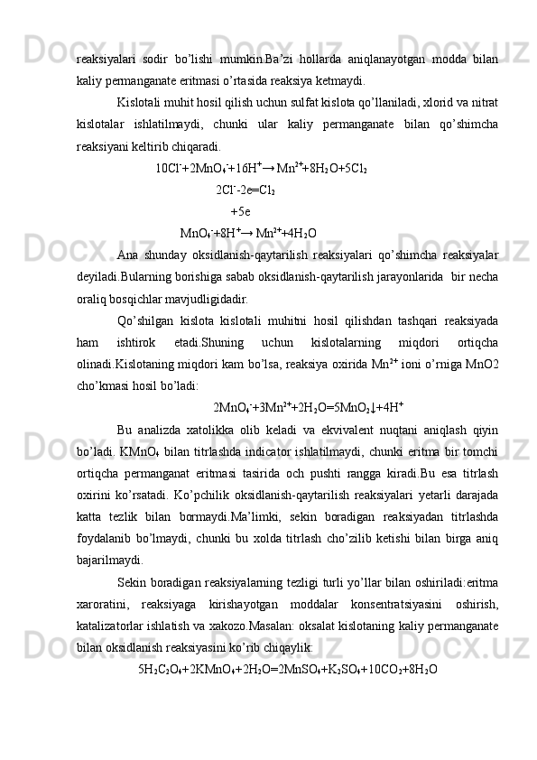 reaksiyalari   sodir   bo’lishi   mumkin.Ba’zi   hollarda   aniqlanayotgan   modda   bilan
kaliy permanganate eritmasi o’rtasida reaksiya ketmaydi.
Kislotali muhit hosil qilish uchun sulfat kislota qo’llaniladi, xlorid va nitrat
kislotalar   ishlatilmaydi,   chunki   ular   kaliy   permanganate   bilan   qo’shimcha
reaksiyani keltirib chiqaradi.
             10Cl -
+2MnO
4 -
+16H +
→ Mn 2+
+8H
2 O+5Cl
2
                                2Cl -
-2e=Cl
2
                                      +5e
                     MnO
4 -
+8H +
→ Mn 2+
+4H
2 O
Ana   shunday   oksidlanish-qaytarilish   reaksiyalari   qo’shimcha   reaksiyalar
deyiladi.Bularning borishiga sabab oksidlanish-qaytarilish jarayonlarida  bir necha
oraliq bosqichlar mavjudligidadir.
Qo’shilgan   kislota   kislotali   muhitni   hosil   qilishdan   tashqari   reaksiyada
ham   ishtirok   etadi.Shuning   uchun   kislotalarning   miqdori   ortiqcha
olinadi.Kislotaning miqdori kam bo’lsa, reaksiya oxirida Mn 2+
  ioni o’rniga MnO2
cho’kmasi hosil bo’ladi: 
2MnO
4 -
+3Mn 2+
+2H
2 O=5MnO
2 ↓+4H +
Bu   analizda   xatolikka   olib   keladi   va   ekvivalent   nuqtani   aniqlash   qiyin
bo’ladi.   KMnO
4   bilan   titrlashda   indicator   ishlatilmaydi,   chunki   eritma   bir   tomchi
ortiqcha   permanganat   eritmasi   tasirida   och   pushti   rangga   kiradi.Bu   esa   titrlash
oxirini   ko’rsatadi.   Ko’pchilik   oksidlanish-qaytarilish   reaksiyalari   yetarli   darajada
katta   tezlik   bilan   bormaydi.Ma’limki,   sekin   boradigan   reaksiyadan   titrlashda
foydalanib   bo’lmaydi,   chunki   bu   xolda   titrlash   cho’zilib   ketishi   bilan   birga   aniq
bajarilmaydi.
Sekin boradigan reaksiyalarning tezligi turli yo’llar bilan oshiriladi:eritma
xaroratini,   reaksiyaga   kirishayotgan   moddalar   konsentratsiyasini   oshirish,
katalizatorlar ishlatish va xakozo.Masalan: oksalat kislotaning kaliy permanganate
bilan oksidlanish reaksiyasini ko’rib chiqaylik:
5H
2 C
2 O
4 +2KMnO
4 +2H
2 O=2MnSO
4 +K
2 SO
4 +10CO
2 +8H
2 O 