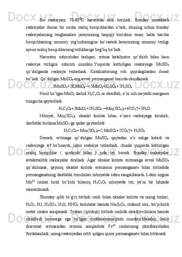 Bu   reaksiyani   70-80 O
C   haroratda   olib   boriladi.   Bunday   murakkab
reaksiyalar   doimo   bir   necha   oraliq   bosqichlardan   o’tadi,   shuning   uchun   bunday
reaksiyalarning   tenglamalari   jarayonning   haqiqiy   borishini   emas,   balki   barcha
bosqichlarning   umumiy   yig’indisinigina   ko’rsatadi.Jarayonning   umumiy   tezligi
ayrim oraliq bosqichlarning tezliklariga bog’liq bo’ladi.
Haroratni   oshirishdan   tashqari,   eritma   katalizator   qo’shish   bilan   ham
reaksiya   tezligini   oshirish   mumkin.Yuqorida   keltirilgan   reaksiyaga   MnSO
4
qo’shilganda   reaksiya   tezlashadi.   Katalizatorning   roli   quyidagilardan   iborat
bo’ladi. Qo’shilgan MnSO
4  eng avval permanganat tasirida oksidlanadi.
             3MnSO
4 +2KMnO
4 → 5MnO
2 +K
2 SO
4 +2H
2 SO
4
Hosil bo’lgan MnO
2  darhol H
2 C
2 O
4  ni oksidlab, o’zi uch zaryadli marganes
tuzigacha qaytariladi:
H
2 C
2 O
4 +3MnO
2 +2H
2 SO
4 →Mn
2 (SO
4 )
3 +4CO
2 ↑+5H
2 O
Nihoyat,   Mn
2 (SO
4 )
3   oksalat   kislota   bilan   o’zaro   reaksiyaga   kirishib,
dastlabki birikma MnSO
4  ga qadar qaytariladi:
H
2 C
2 O
4 + Mn
2 (SO
4 )
3 =2 MnSO
4 +2CO
2 ↑+ H
2 SO
4
Demak,   eritmaga   qo’shilgan   MnSO
4   qaytadan   o’z   asliga   keladi   va
reaksiyaga   srf   bo’lmaydi,   lekin   reaksiya   tezlashadi,   chunki   yuqorida   keltirilgan
oraliq   bosqichlar   (   qizdirish   bilan   )   juda   tez   boradi.   Bunday   reaksiyalar
avtakotalitik   reaksiyalar   deyiladi.   Agar   oksalat   kislota   eritmasiga   avval   MnSO
4
qo’shilmasa,   qaynoq   oksalat   kislota   eritmasini   permanganate   bilan   titrlashda
permanganatning dastlabki tomchilari nihoyatda sekin rangsizlanadi. Lekin ozgina
Mn 2+
  ionlari   hosil   bo’lishi   bilanoq   H
2 C
2 O
4   nihoyatda   tez,   ya’ni   bir   lahzada
rannsizlanadi.
Shunday   qilib   to’g’ri   titrlash   usuli   bilan   oksalat   kislota   va   uning   tuzlari,
H
2 O
2 ,   HJ,   H
2 SO
3 ,   H
2 S,   HNO
3   kislotalar   hamda   Na
2 S
2 O
3 ,   rodanid   ioni,   ko’pchilik
metal ionlari aniqlanadi. Teskari (qoldiqli) titrlash usulida oksidlovchilarni hamda
oksidlash   xossasiga   ega   bo’lgan   moddalarnianiqlash   mumkin.Masalan,   kaliy
dixromat   eritmasidan   xromni   aniqlashda   Fe 2+
  ionlarining   oksidlanishidan
foydalaniladi, uning reaksiyadan ortib qolgan qismi permanganate bilan titrlanadi:  