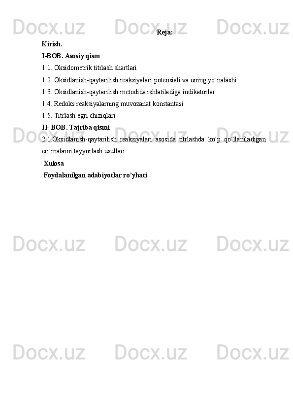 Reja:
Kirish. 
I-BOB. Asosiy qism
1.1.   Oksidometrik titrlash shartlari
1.2.   Oksidlanish-qaytarilish reaksiyalari potensiali va uning yo`nalashi
1.3.  Oksidlanish-qaytarilish metodida ishlatiladiga indikatorlar
1.4. Redoks reaksiyalarning muvozanat konstantasi
1.5. Titrlash egri chiziqlari
II- BOB. Tajriba qismi
2.1.Oksidlanish-qaytarilish   reaksiyalari   asosida   titrlashda   ko`p   qo`llaniladigan
eritmalarni tayyorlash usullari
 Xulosa
 Foydalanilgan adabiyotlar ro’yhati 