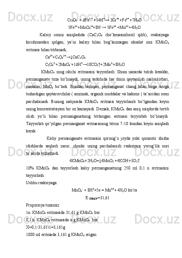 Cr
2 O
7   + 6Fe 2 +
 +14H +
→ 2Cr +6 
+Fe 3+ 
+7H
2 O
5Fe 2+ 
+MnO
4 2+
+8H -
→ 5Fe 3+  
+Mn 2+ 
+4H
2 O
Kalsiy   ionini   aniqlashda   (CaC
2 O
4   cho’kmasinihosil   qilib),   reaksiyaga
kirishmasdan   qolgan,   ya’ni   kalsiy   bilan   bog’lanmagan   oksalat   ioni   KMnO
4
eritmasi bilan titrlanadi;
      Ca 2+
+C
2 O
4 2+
→↓CaC
2 O
4
      C
2 O
4 2-
+2MnO
4 -
+16H +
→10CO
2 ↑+2Mn 2-
+8H
2 O
                  KMnO
4   ning   ishchi   eritmasini   tayyorlash.   Shuni   nazarda   tutish   kerakki,
permanganate   toza   bo’lmaydi,   uning   tarkibida   har   doim   qaytarilish   mahsulotlari,
masalan,   MnO
2   bo’ladi.   Bundan   tashqari,   permanganat   chang   bilan   birga   suvga
tushadigan qaytaruvchilar ( ammiak, organik moddalar va hakozo ) ta’siridan oson
parchalanadi.   Buning   natijasida   KMnO
4   eritmasi   tayyorlanib   bo’lgandan   keyin
uning konsentratsiyasi bir oz kamayadi. Demak, KMnO
4   dan aniq miqdorda tortib
olish   yo’li   bilan   permanganatning   titrlangan   eritmasi   tayyorlab   bo’lmaydi.
Tayyorlab qo’yilgan permanganat  eritmasining titrini 7-10 kundan keyin aniqlash
kerak.
                      Kaliy   permanganate   eritmasini   qorong’u   joyda   yoki   qoramtir   shisha
idishlarda   saqlash   zarur,   chunki   uning   parchalanish   reaksiyasi   yorug’lik   nuri
ta’sirida   tezlashadi. 
4KMnO
4 +2H
2 O=↓4MnO
2  +4KOH+3O
2 ↑
10%   KMnO
4   dan   tayyorlash   kaliy   permanganatning   250   ml   0,1   n   eritmasini
tayyorlash.
Ushbu reaksiyaga:
MnO
4 -
 + 8H +
+5e = Mn ++ 
+  
4H
2 O ko’ra
E 
KMnO4 =31,61
Proporsiya tuzamiz:
1n. KMnO
4  eritmasida 31,61 g KMnO
4  bor
0,1 n. KMnO
4  eritmasida x g KMnO
4   bor
X=0,1∙31,61\1=3,161g  
1000 ml eritmada 3,161 g KMnO
4  erigan 