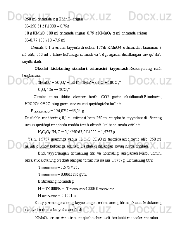 250 ml eritmada x g KMnO
4  erigan
X=250∙31,61\1000 = 0,79g
10 g KMnO
4   100 ml eritmada erigan  0,79 g KMnO
4   x ml eritmada erigan
X=0,79
∙100 \ 10 =7,9 ml
              Demak, 0,1 n eritma tayyorlash uchun 10%li KMnO4 eritmasidan taxminan 8
ml olib, 250 ml o’lchov kolbasiga solinadi va belgosigacha distillangan suv qo’shib
suyiltiriladi.
          Oksalat   kislotaning   standart   eritmasini   tayyorlash. Reaksiyaning   ionli
tenglamasi:
2MnO
4 -
 + 5C
2 O
4 -
 + 16H +
= 2Mn +
 +8H
2 O + 10CO
2 ↑
C
2 O
4   -
 2e → 2CO
2 ↑
      Oksalat   anion   ikkita   electron   berib,   CO2   gacha   oksidlanadi.Binobarin,
H2C2O4
∙2H2O ning gram-ekvivalenti quyidagicha bo’ladi:   
      E 
H2C2O4
∙2H2O  = 126,07\2 =63,04 g.
Dastlabki   moddaning 0,1  n. eritmasi  ham   250 ml  miqdorda  tayyorlanadi.   Buning
uchun quyidagi miqdorda modda tortib olinadi, kolbada suvda eritiladi:
H
2 C
2 O
4 ∙	
2H
2 O = 0,1	∙250	∙63,04\1000 = 1,5757 g
    Ya’ni 1,5757 grammga yaqin   H
2 C
2 O
4 ∙	
2H
2 O ni tarozida aniq tortib olib, 250 ml
hajmli o’lchov kolbasiga solinadi.Dastlab distillangan sovuq suvda eritiladi.
Endi   tayyorlangan   eritmaning   titri   va   normalligi   aniqlanadi.Misol   uchun,
oksalat kislotaning o’lchab olingan tortim massasini 1,5757g.  Eritmaning titri:
T 
H2C2O4	
∙2H2O  = 1,5757\250
T 
H2C2O4
∙2H2O  = 0,0063156 g\ml
Eritmaning normalligi
N = T
∙1000\E =  T 
H2C2O4	∙2H2O ∙	1000\ E 
H2C2O4	∙2H2O
N 
H2C2O4	
∙2H2O  = 0,1001 n.
              Kaliy permanganatning tayyorlangan eritmasining titrini oksalat  kislotaning
standart eritmasi bo’yicha aniqlash.
KMnO	
4  eritmasini titrini aniqlash uchun turli dastlabki moddalar, masalan 