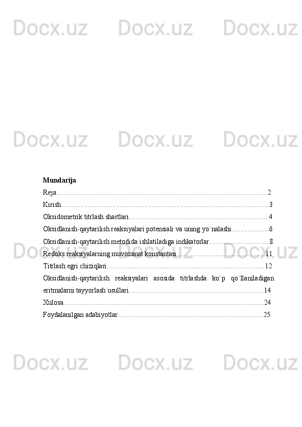 Mundarija
Reja.......................................................................................................................2  
Kirish.....................................................................................................................3
Oksidometrik titrlash shartlari...............................................................................4
Oksidlanish-qaytarilish reaksiyalari potensiali va uning yo`nalashi.....................6
Oksidlanish-qaytarilish metodida ishlatiladiga indikatorlar..................................8
Redoks reaksiyalarning muvozanat konstantasi..................................................11
Titrlash egri chiziqlari.........................................................................................12
Oksidlanish-qaytarilish   reaksiyalari   asosida   titrlashda   ko`p   qo`llaniladigan
eritmalarni tayyorlash usullari............................................................................14
Xulosa.................................................................................................................24
Foydalanilgan adabiyotlar..................................................................................25 