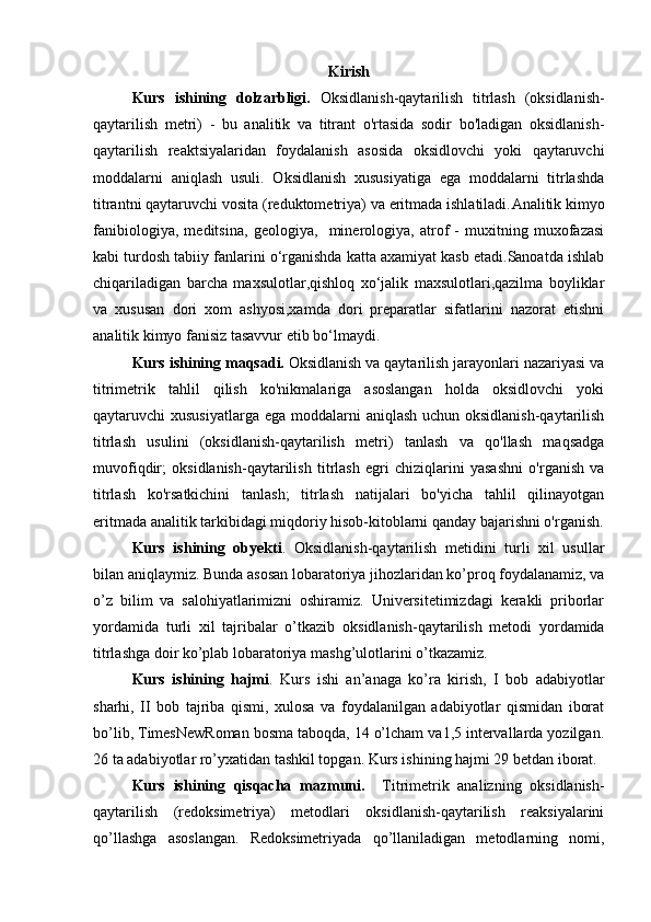 K irish
Kurs   ishining   dolzarbligi.   Oksidlanish-qaytarilish   titrlash   (oksidlanish-
qaytarilish   metri)   -   bu   analitik   va   titrant   o'rtasida   sodir   bo'ladigan   oksidlanish-
qaytarilish   reaktsiyalaridan   foydalanish   asosida   oksidlovchi   yoki   qaytaruvchi
moddalarni   aniqlash   usuli.   Oksidlanish   xususiyatiga   ega   moddalarni   titrlashda
titrantni qaytaruvchi vosita (reduktometriya) va eritmada ishlatiladi. Analitik kimyo
fanibiologiya,   meditsina,   geologiya,     minerologiya,   atrof   -   muxitning   muxofazasi
kabi turdosh tabiiy fanlarini o‘rganishda katta axamiyat kasb etadi.Sanoatda ishlab
chiqariladigan   barcha   maxsulotlar,qishloq   xo‘jalik   maxsulotlari,qazilma   boyliklar
va   xususan   dori   xom   ashyosi,xamda   dori   preparatlar   sifatlarini   nazorat   etishni
analitik kimyo fanisiz tasavvur etib bo‘lmaydi.
Kurs ishining maqsadi.   Oksidlanish va qaytarilish jarayonlari nazariyasi va
titrimetrik   tahlil   qilish   ko'nikmalariga   asoslangan   holda   oksidlovchi   yoki
qaytaruvchi xususiyatlarga  ega moddalarni  aniqlash uchun oksidlanish-qaytarilish
titrlash   usulini   (oksidlanish-qaytarilish   metri)   tanlash   va   qo'llash   maqsadga
muvofiqdir;   oksidlanish-qaytarilish   titrlash   egri   chiziqlarini   yasashni   o'rganish   va
titrlash   ko'rsatkichini   tanlash;   titrlash   natijalari   bo'yicha   tahlil   qilinayotgan
eritmada analitik tarkibidagi miqdoriy hisob-kitoblarni qanday bajarishni o'rganish.
Kurs   ishining   obyekti .   Oksidlanish-qaytarilish   metidini   turli   xil   usullar
bilan aniqlaymiz. Bunda asosan lobaratoriya jihozlaridan ko’proq foydalanamiz, va
o’z   bilim   va   salohiyatlarimizni   oshiramiz.   Universitetimizdagi   kerakli   priborlar
yordamida   turli   xil   tajribalar   o’tkazib   oksidlanish-qaytarilish   metodi   yordamida
titrlashga doir ko’plab lobaratoriya mashg’ulotlarini o’tkazamiz.
Kurs   ishining   hajmi .   Kurs   ishi   an’anaga   ko’ra   kirish,   I   bob   adabiyotlar
sharhi,   II   bob   tajriba   qismi,   xulosa   va   foydalanilgan   adabiyotlar   qismidan   iborat
bo’lib, TimesNewRoman bosma taboqda, 14 o’lcham va1,5 intervallarda yozilgan.
2 6  ta adabiyotlar ro’yxatidan tashkil topgan.  Kurs ishining hajmi 29 betdan iborat.
Kurs   ishining   qisqacha   mazmuni.     Titrimеtrik   analizning   оksidlanish-
qaytarilish   (rеdоksimеtriya)   mеtоdlari   oksidlanish-qaytarilish   rеaksiyalarini
qo’llashga   asоslangan.   Rеdоksimеtriyada   qo’llaniladigan   mеtоdlarning   nоmi,