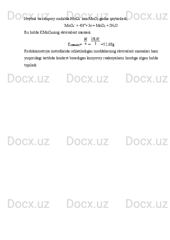 Nеytral va  i shqоr i y muhitda M n О
4 -  
iоni  
M n О
2  gacha qaytarilad i ;
M n О
4 -  
+ 4 H +
+ 3e  = M n О
2  +2 H
2 О
Bu h ol da KM n О
4 ning ekvivalеnt massasi:
E
( KM n О 4) = M
n =	
158	,05
3 =52,68g
Rеdо ks imеtr i ya mеtо d lar id a ishlati l adigan mоddalarning ek v i v alе nt  massa l ari ham
y u q or i d agi tartibda kоnkrеt bоradi gan  kimyov i y rеaksiyalarn i  hisоbga оl gan  hоlda
tоpiladi. 