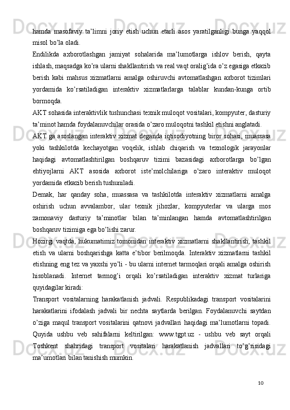 hamda   masofaviy   ta’limni   joriy   etish   uchun   etarli   asos   yaratilganligi   bunga   yaqqol
misol bo’la oladi.  
Endilikda   axborotlashgan   jamiyat   sohalarida   ma’lumotlarga   ishlov   berish,   qayta
ishlash, maqsadga ko’ra ularni shakllantirish va real vaqt oralig’ida o’z egasiga etkazib
berish   kabi   mahsus   xizmatlarni   amalga   oshiruvchi   avtomatlashgan   axborot   tizimlari
yordamida   ko’rsatiladigan   interaktiv   xizmatlarlarga   talablar   kundan-kunga   ortib
bormoqda.  
AKT sohasida interaktivlik tushunchasi texnik muloqot vositalari, kompyuter, dasturiy
ta’minot hamda foydalanuvchilar orasida o’zaro muloqotni tashkil etishni anglatadi.  
AKT  ga  asoslangan  interaktiv xizmat  deganda iqtisodiyotning biror  sohasi,  muassasa
yoki   tashkilotda   kechayotgan   voqelik,   ishlab   chiqarish   va   texnologik   jarayonlar
haqidagi   avtomatlashtirilgan   boshqaruv   tizimi   bazasidagi   axborotlarga   bo’lgan
ehtiyojlarni   AKT   asosida   axborot   iste’molchilariga   o’zaro   interaktiv   muloqot
yordamida etkazib berish tushuniladi.  
Demak,   har   qanday   soha,   muassasa   va   tashkilotda   interaktiv   xizmatlarni   amalga
oshirish   uchun   avvalambor,   ular   texnik   jihozlar,   kompyuterlar   va   ularga   mos
zamonaviy   dasturiy   ta’minotlar   bilan   ta’minlangan   hamda   avtomatlashtirilgan
boshqaruv tizimiga ega bo’lishi zarur.  
Hozirgi   vaqtda,   hukumatimiz   tomonidan   interaktiv   xizmatlarni   shakllantirish,   tashkil
etish   va   ularni   boshqarishga   katta   e’tibor   berilmoqda.   Interaktiv   xizmatlarni   tashkil
etishning eng tez va yaxshi yo’li - bu ularni internet tarmoqlari orqali amalga oshirish
hisoblanadi.   Internet   tarmog’i   orqali   ko’rsatiladigan   interaktiv   xizmat   turlariga
quyidagilar kiradi: 
Transport   vositalarning   harakatlanish   jadvali.   Respublikadagi   transport   vositalarini
harakatlarini   ifodalash   jadvali   bir   nechta   saytlarda   berilgan.   Foydalanuvchi   saytdan
o’ziga   maqul   transport   vositalarini   qatnovi   jadvallari   haqidagi   ma’lumotlarni   topadi.
Quyida   ushbu   veb   sahifalarni   keltirilgan:   www.tgpt.uz   -   ushbu   veb   sayt   orqali
Toshkent   shahridagi   transport   vositalari   harakatlanish   jadvallari   to’g’risidagi
ma’umotlari bilan tanishish mumkin. 
  10   