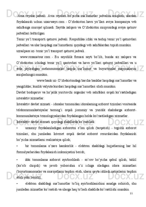   Avia   reyslar   jadvali.   Avia   reyslari   bo’yicha   ma’lumotlar   jadvalini   aniqlash,   ulardan
foydalanish   uchun   uzairways.com   -   O’zbekiston   havo   yo’llari   aviya   kompaniya   veb
sahifasiga murojat qilinadi. Saytda xalqaro va O’zbekiston miqyosidagi  aviya qatnov
jadvallari keltirilgan.  
Temir yo’l transporti qatnovi jadvali. Respublika ichki va tashqi temir yo’l qatnovlari
jadvallari va ular haqidagi ma’lumotlarni quyidagi veb sahifalardan topish mumkin. 
uzrailpass.uz- temir yo’l transport qatnovi jadvali. 
    www.roxanatour.com   -   Bu   sayohlik   firmasi   sayti   bo’lib,   bunda   siz   xalqaro   va
O’zbekiston   ichidagi   temir   yo’l   qantovlari   va   havo   yo’llari   qatnovi   jadvalllari   va   u
erda   joylashgan   mehmonxonalar   haqida   ma’lumot   va   buyurtmalar   majmualarini
aniqlashingiz mumkin. 
www.bank.uz- O’zbekistondagi barcha banklar haqidagi ma’lumotlar va 
yangiliklar, kunlik valyuta kurslari haqidagi ma’lumotlari olish mumkin. 
Davlat  boshqaruv va ho’jalik yurituvchi  organlar  veb sahifalari  orqali ko’rsatiladigan
interaktiv xizmatlar.  
Interaktiv davlat xizmati - idoralar tomonidan idoralarning axborot tizimlari vositasida
telekommunikatsiyalar   tarmog’i   orqali   jismoniy   va   yuridik   shahslarga   axborot-
kommunikatsiya texnologiyalaridan foydalangan holda ko’rsatiladigan xizmatlar. 
Interaktiv davlat xizmati quyidagi shakllarda ko’rsatiladi:  
• umumiy   foydalaniladigan   axborotni   e’lon   qilish   (tarqatish)   -   tegishli   axborot
tizimlari,   shu   jumladan   Internet   orqali   davlat   axborot   resurslaridan   foydalanish
bo’yicha xizmatlarni realizatsiya qilish; 
• bir   tomonlama   o’zaro   hamkorlik   -   elektron   shakldagi   hujjatlarning   har   hil
formulyarlaridan foydalanish imkoniyatini berish; 
• ikki   tomonlama   axborot   ayirboshlash   -   so’rov   bo’yicha   qabul   qilish,   tahlil
(ko’rib   chiqish)   va   javob   yuborishni   o’z   ichiga   oladigan   idora   xizmatlari
(buyurtmanomalar va murojatlarni taqdim etish, ularni qayta ishlash natijalarini taqdim
etish yoki berish); 
• elektron   shakldagi   ma’lumotlar   to’liq   ayirboshlanishini   amalga   oshirish,   shu
jumladan xizmatlar ko’rsatish va ularga haq to’lash shaklida ko’rsatilishi mumkin. 
  11   