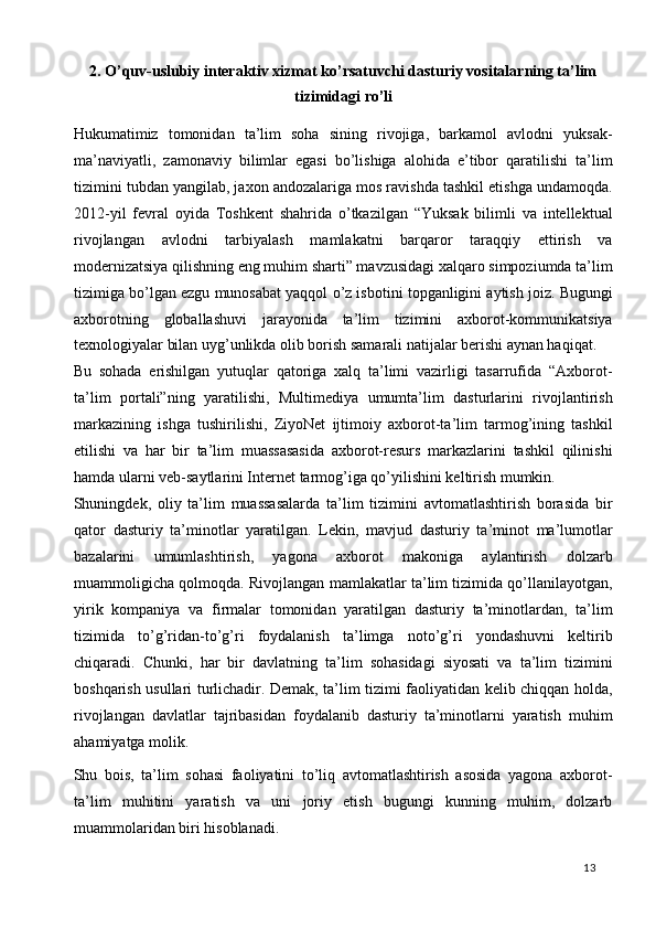 2. O’quv-uslubiy interaktiv xizmat ko’rsatuvchi dasturiy vositalarning ta’lim
tizimidagi ro’li
 
Hukumatimiz   tomonidan   ta’lim   soha   sining   rivojiga,   barkamol   avlodni   yuksak-
ma’naviyatli,   zamonaviy   bilimlar   egasi   bo’lishiga   alohida   e’tibor   qaratilishi   ta’lim
tizimini tubdan yangilab, jaxon andozalariga mos ravishda tashkil etishga undamoqda.
2012-yil   fevral   oyida   Toshkent   shahrida   o’tkazilgan   “Yuksak   bilimli   va   intellektual
rivojlangan   avlodni   tarbiyalash   mamlakatni   barqaror   taraqqiy   ettirish   va
modernizatsiya qilishning eng muhim sharti” mavzusidagi xalqaro simpoziumda ta’lim
tizimiga bo’lgan ezgu munosabat yaqqol o’z isbotini topganligini aytish joiz. Bugungi
axborotning   globallashuvi   jarayonida   ta’lim   tizimini   axborot-kommunikatsiya
texnologiyalar bilan uyg’unlikda olib borish samarali natijalar berishi aynan haqiqat.  
Bu   sohada   erishilgan   yutuqlar   qatoriga   xalq   ta’limi   vazirligi   tasarrufida   “Axborot-
ta’lim   portali”ning   yaratilishi,   Multimediya   umumta’lim   dasturlarini   rivojlantirish
markazining   ishga   tushirilishi,   ZiyoNet   ijtimoiy   axborot-ta’lim   tarmog’ining   tashkil
etilishi   va   har   bir   ta’lim   muassasasida   axborot-resurs   markazlarini   tashkil   qilinishi
hamda ularni veb-saytlarini Internet tarmog’iga qo’yilishini keltirish mumkin.  
Shuningdek,   oliy   ta’lim   muassasalarda   ta’lim   tizimini   avtomatlashtirish   borasida   bir
qator   dasturiy   ta’minotlar   yaratilgan.   Lekin,   mavjud   dasturiy   ta’minot   ma’lumotlar
bazalarini   umumlashtirish,   yagona   axborot   makoniga   aylantirish   dolzarb
muammoligicha qolmoqda. Rivojlangan mamlakatlar ta’lim tizimida qo’llanilayotgan,
yirik   kompaniya   va   firmalar   tomonidan   yaratilgan   dasturiy   ta’minotlardan,   ta’lim
tizimida   to’g’ridan-to’g’ri   foydalanish   ta’limga   noto’g’ri   yondashuvni   keltirib
chiqaradi.   Chunki,   har   bir   davlatning   ta’lim   sohasidagi   siyosati   va   ta’lim   tizimini
boshqarish usullari turlichadir. Demak, ta’lim tizimi faoliyatidan kelib chiqqan holda,
rivojlangan   davlatlar   tajribasidan   foydalanib   dasturiy   ta’minotlarni   yaratish   muhim
ahamiyatga molik.  
Shu   bois,   ta’lim   sohasi   faoliyatini   to’liq   avtomatlashtirish   asosida   yagona   axborot-
ta’lim   muhitini   yaratish   va   uni   joriy   etish   bugungi   kunning   muhim,   dolzarb
muammolaridan biri hisoblanadi. 
  13   
