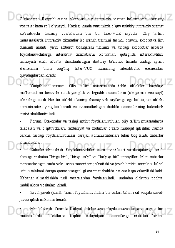 O’zbekiston   Respublikasida   o’quv-uslubiy   interaktiv   xizmat   ko’rsatuvchi   dasturiy
vositalar katta ro’l o’ynaydi. Hozirgi kunda yurtimizda
  o’quv uslubiy interaktiv xizmat
ko’rsatuvchi   dasturiy   vositalardan   biri   bu   Inter-VUZ   saytidir.   Oliy   ta’lim
muassasalarda   interaktiv   xizmatlar   ko’rsatish   tizimini   tashkil   etuvchi   axborot-ta’lim
dinamik   muhiti,   ya’ni   axborot   boshqarish   tizimini   va   undagi   axborotlar   asosida
foydalanuvchilarga   interaktiv   xizmatlarni   ko’rsatish   qobig’ida   interaktivlikni
namoyish   etish,   albatta   shakllantirilgan   dasturiy   ta’minot   hamda   undagi   ayrim
elementlari   bilan   bog’liq.   Inter-VUZ   tizimining   interaktivlik   elementlari
quyidagilardan kiradi:  
• Yangiliklar   tasmasi.   Oliy   ta’lim   muasasalarda   ichki   ob’ektlari   haqidagi
ma’lumotlarni   beruvchi   statik   yangilik   va   tegishli   axborotlarni   (o’zgarmas   veb   sayt)
o’z ichiga oladi. Har bir ob’ekt o’zining shaxsiy veb saytlariga ega bo’lib, uni ob’ekt
administratori   yangilab   boradi   va   avtomatlashgan   shaklda   axborotlarning   kalendarli
arxivi shakllantiriladi.  
• Forum.   Ota-onalar   va   tashqi   muhit   foydalanuvchilar,   oliy   ta’lim   muasasalarda
talabalari   va   o’qituvchilari,   raxbariyat   va   xodimlar   o’zaro   muloqat   qilishlari   hamda
barcha   turdagi   foydalanuvchilari   darajali   administratorlari   bilan   bog’lanib,   xabarlar
almashadilar.  
• Xabarlar   almashish.   Foydalanuvchilar   xizmat   vazifalari   va   darajalariga   qarab
shaxsga   nisbatan   “birga   bir”,  “birga   ko’p”   va   “ko’pga   bir”   tamoyillari   bilan   xabarlar
avtomatlashgan turda yoki inson tomonidan jo’natishi va javob berishi mumkin.  Misol
uchun talabani darsga qatnashmaganligi avtomat shaklda ota-onalarga etkazilishi kabi.
Xabarlar   almashishida   turli   vositalardan   foydalaniladi,   jumladan   elektron   pochta,
mobil aloqa vositalari kiradi.  
• Savol-javob   (chat).   Tizim   foydalanuvchilari   bir-birlari   bilan   real   vaqtda   savol-
javob qilish imkonini beradi.  
• Fikr bildirish. Tizimda faoliyat olib boruvchi foydalanuvchilarga va oliy ta’lim
muasasalarda   ob’ektlarda   taqdim   etilayotgan   axborotlarga   nisbatan   barcha
  14   