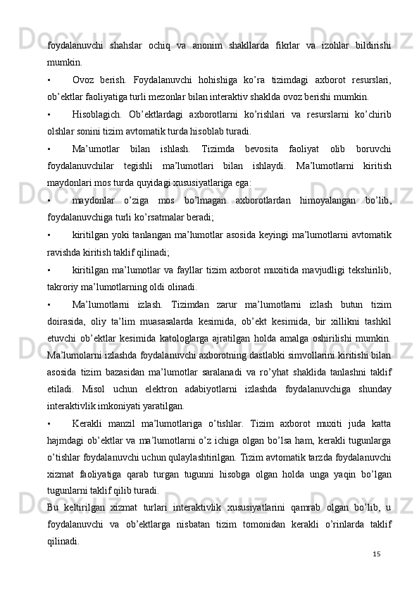 foydalanuvchi   shahslar   ochiq   va   anonim   shakllarda   fikrlar   va   izohlar   bildirishi
mumkin.  
• Ovoz   berish.   Foydalanuvchi   hohishiga   ko’ra   tizimdagi   axborot   resurslari,
ob’ektlar faoliyatiga turli mezonlar bilan interaktiv shaklda ovoz berishi mumkin.  
• Hisoblagich.   Ob’ektlardagi   axborotlarni   ko’rishlari   va   resurslarni   ko’chirib
olshlar sonini tizim avtomatik turda hisoblab turadi.  
• Ma’umotlar   bilan   ishlash.   Tizimda   bevosita   faoliyat   olib   boruvchi
foydalanuvchilar   tegishli   ma’lumotlari   bilan   ishlaydi.   Ma’lumotlarni   kiritish
maydonlari mos turda quyidagi xususiyatlariga ega:  
• maydonlar   o ’ ziga   mos   bo ’ lmagan   axborotlardan   himoyalangan   bo ’ lib ,
foydalanuvchiga   turli   ko ’ rsatmalar   beradi ;  
• kiritilgan yoki  tanlangan ma’lumotlar  asosida  keyingi  ma’lumotlarni  avtomatik
ravishda kiritish taklif qilinadi;  
• kiritilgan   ma’lumotlar   va   fayllar   tizim   axborot   muxitida   mavjudligi   tekshirilib,
takroriy ma’lumotlarning oldi olinadi.  
• Ma’lumotlarni   izlash.   Tizimdan   zarur   ma’lumotlarni   izlash   butun   tizim
doirasida,   oliy   ta’lim   muasasalarda   kesimida,   ob’ekt   kesimida,   bir   xillikni   tashkil
etuvchi   ob’ektlar   kesimida   katologlarga   ajratilgan   holda   amalga   oshirilishi   mumkin.
Ma’lumolarni izlashda foydalanuvchi axborotning dastlabki simvollarini kiritishi bilan
asosida   tizim   bazasidan   ma’lumotlar   saralanadi   va   ro’yhat   shaklida   tanlashni   taklif
etiladi.   Misol   uchun   elektron   adabiyotlarni   izlashda   foydalanuvchiga   shunday
interaktivlik imkoniyati yaratilgan.  
• Kerakli   manzil   ma’lumotlariga   o’tishlar.   Tizim   axborot   muxiti   juda   katta
hajmdagi  ob’ektlar  va ma’lumotlarni  o’z ichiga olgan bo’lsa  ham, kerakli  tugunlarga
o’tishlar foydalanuvchi uchun qulaylashtirilgan. Tizim avtomatik tarzda foydalanuvchi
xizmat   faoliyatiga   qarab   turgan   tugunni   hisobga   olgan   holda   unga   yaqin   bo’lgan
tugunlarni taklif qilib turadi.  
Bu   keltirilgan   xizmat   turlari   interaktivlik   xususiyatlarini   qamrab   olgan   bo’lib,   u
foydalanuvchi   va   ob’ektlarga   nisbatan   tizim   tomonidan   kerakli   o’rinlarda   taklif
qilinadi. 
  15   