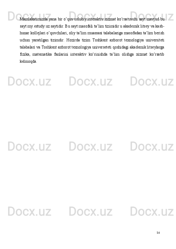 Mamlakatimizda yana bir o’quv uslubiy interaktiv xizmat ko’rsatuvchi sayt mavjud bu
sayt my.estudy.uz saytidir. Bu sayt masofali ta’lim tizimidir u akademik litsey va kasb-
hunar kollejlari o’quvchilari, oliy ta’lim muassasi talabalariga masofadan ta’lim berish
uchun   yaratilgan   tizimdir.   Hozirda   tizim   Toshkent   axborot   texnologiya   universiteti
talabalari va Toshkent axborot texnologiya universeteti qoshidagi akademik litseylarga
fizika,   matematika   fanlarini   interaktiv   ko’rinishda   ta’lim   olishga   xizmat   ko’rsatib
kelmoqda. 
 
 
 
 
 
 
 
 
 
 
 
 
  16   
