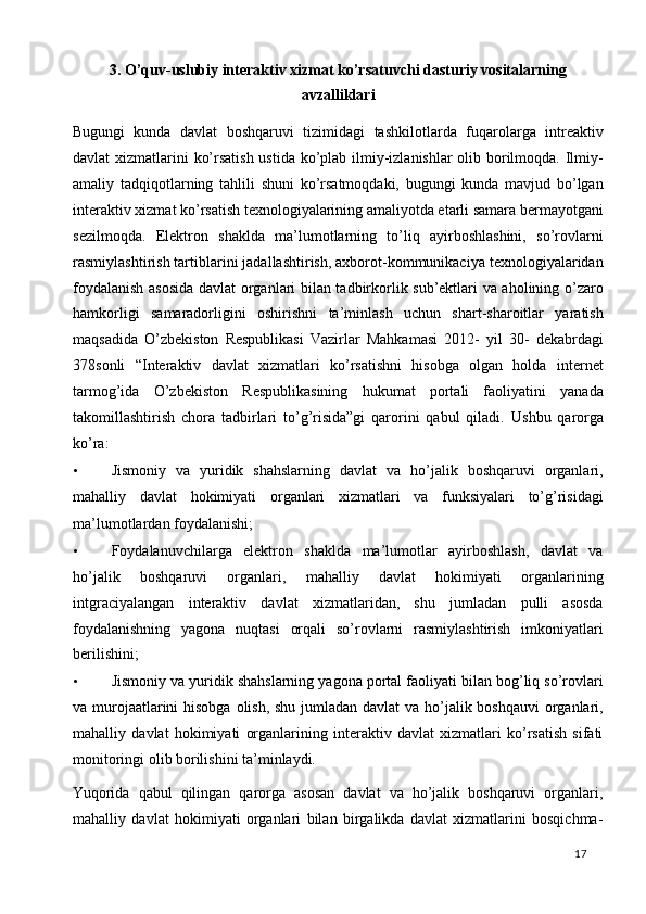 3. O’quv-uslubiy interaktiv xizmat ko’rsatuvchi dasturiy vositalarning
avzalliklari
 
Bugungi   kunda   davlat   boshqaruvi   tizimidagi   tashkilotlarda   fuqarolarga   intreaktiv
davlat xizmatlarini ko’rsatish ustida ko’plab ilmiy-izlanishlar  olib borilmoqda. Ilmiy-
amaliy   tadqiqotlarning   tahlili   shuni   ko’rsatmoqdaki,   bugungi   kunda   mavjud   bo’lgan
interaktiv xizmat ko’rsatish texnologiyalarining amaliyotda etarli samara bermayotgani
sezilmoqda.   Elektron   shaklda   ma’lumotlarning   to’liq   ayirboshlashini,   so’rovlarni
rasmiylashtirish tartiblarini jadallashtirish, axborot-kommunikaciya texnologiyalaridan
foydalanish asosida davlat organlari bilan tadbirkorlik sub’ektlari va aholining o’zaro
hamkorligi   samaradorligini   oshirishni   ta’minlash   uchun   shart-sharoitlar   yaratish
maqsadida   O’zbekiston   Respublikasi   Vazirlar   Mahkamasi   2012-   yil   30-   dekabrdagi
378sonli   “Interaktiv   davlat   xizmatlari   ko’rsatishni   hisobga   olgan   holda   internet
tarmog’ida   O’zbekiston   Respublikasining   hukumat   portali   faoliyatini   yanada
takomillashtirish   chora   tadbirlari   to’g’risida”gi   qarorini   qabul   qiladi.   Ushbu   qarorga
ko’ra: 
• Jismoniy   va   yuridik   shahslarning   davlat   va   ho’jalik   boshqaruvi   organlari,
mahalliy   davlat   hokimiyati   organlari   xizmatlari   va   funksiyalari   to’g’risidagi
ma’lumotlardan foydalanishi; 
• Foydalanuvchilarga   elektron   shaklda   ma’lumotlar   ayirboshlash,   davlat   va
ho’jalik   boshqaruvi   organlari,   mahalliy   davlat   hokimiyati   organlarining
intgraciyalangan   interaktiv   davlat   xizmatlaridan,   shu   jumladan   pulli   asosda
foydalanishning   yagona   nuqtasi   orqali   so’rovlarni   rasmiylashtirish   imkoniyatlari
berilishini; 
• Jismoniy va yuridik shahslarning yagona portal faoliyati bilan bog’liq so’rovlari
va murojaatlarini  hisobga olish, shu jumladan davlat va ho’jalik boshqauvi  organlari,
mahalliy   davlat   hokimiyati   organlarining   interaktiv   davlat   xizmatlari   ko’rsatish   sifati
monitoringi olib borilishini ta’minlaydi. 
Yuqorida   qabul   qilingan   qarorga   asosan   davlat   va   ho’jalik   boshqaruvi   organlari,
mahalliy   davlat   hokimiyati   organlari   bilan   birgalikda   davlat   xizmatlarini   bosqichma-
  17   