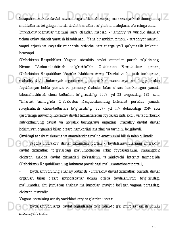 bosqich   interaktiv   davlat   xizmatlariga   o’tkazish   va   yig’ma   reestrga   kiritishning   aniq
muddatlarini belgilagan holda davlat tizmatlari ro’yhatini tasdiqlashi o’z ichiga oladi.  
Intrekaktiv   xizmatlar   tizimini   joriy   etishdan   maqsad   -   jismoniy   va   yuridik   shahslar
uchun qulay sharoit yaratish hisoblanadi. Yana bir muhim tomoni - taraqqiyot mahsuli
vaqtni   tejash   va   qaysidir   miqdorda   ortiqcha   harajatlarga   yo’l   qo’ymaslik   imkonini
berayapti. 
O’zbekiston   Respublikasi   Yagona   interaktiv   davlat   xizmatlari   portali   to’g’risidagi
Nizom   “Axborotlashtirish   to’g’risida”shi   O’zbkiston   Respublikasi   qonuni,
O’zbekiston   Respublikasi   Vazirlar   Mahkamasining   “Davlat   va   ho’jalik   boshqaruvi,
mahalliy davlat hokimiyati organlarining axborot-kommunikatsiya texnologiyalaridan
foydalangan   holda   yuridik   va   jismoniy   shahslar   bilan   o’zaro   hamkorligini   yanada
takomillashtirish   chora   tadbirlari   to’g’risida”gi   2007-   yil   23-   avgustdagi   181-   son,
“Internet   tarmog’ida   O’zbekiston   Respublikasining   hukumat   portalini   yanada
rivojlantirish   chora-tadbirlari   to’g’risida”gi   2007-   yil   17-   dekabrdagi   259-   son
qarorlariga muvofiq interaktiv davlat hizmatlaridan foydalanishda axoli va tadbirkorlik
sub’ektlarining   davlat   va   ho’jalik   boshqaruvi   organlari,   mahalliy   davlat   davlat
hokimiyati organlari bilan o’zaro hamkorligi shartlari va tartibini belgilaydi. 
Quyidagi asosiy tushuncha va atamalarning ma’no-mazmunini bilish talab qilinadi: 
• yagona   interaktiv   davlat   xizmatlari   portali   -   foydalanuvchilarning   interaktiv
davlat   xizmatlari   to’g’risidagi   ma’lumotlardan   erkin   foydalanishini,   shuningdek
elektron   shaklda   davlat   xizmatlari   ko’rsatishni   ta’minlovchi   Internet   tarmog’ida
O’zbekiston Respublikasining hukumat portalidagi ma’lumotaxborot portali; 
• foydalanuvchining shahsiy kabineti - interaktiv davlat xizmatlari olishda davlat
organlari   bilan   o’zaro   munosabatlar   uchun   o’zida   foydalanuvchi   to’g’risidagi
ma’lumotlar,   shu   jumladan   shahsiy   ma’lumotlar,   mavjud   bo’lgan   yagona   portladagi
elektron resursdir. 
Yagona portalning asosiy vazifalari quyidagilardan iborat: 
• foydalanuvchilarga   davlat   organlariga   to’g’ridan-to’g’ri   murojaat   qilish   uchun
imkoniyat berish; 
  18   