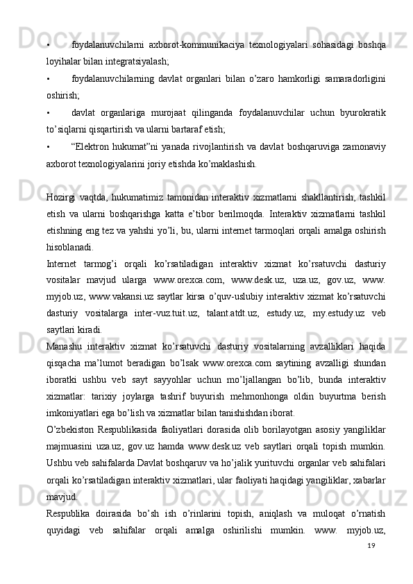 • foydalanuvchilarni   axborot-kommunikaciya   texnologiyalari   sohasidagi   boshqa
loyihalar bilan integratsiyalash; 
• foydalanuvchilarning   davlat   organlari   bilan   o’zaro   hamkorligi   samaradorligini
oshirish; 
• davlat   organlariga   murojaat   qilinganda   foydalanuvchilar   uchun   byurokratik
to’siqlarni qisqartirish va ularni bartaraf etish; 
• “Elektron   hukumat”ni   yanada   rivojlantirish   va   davlat   boshqaruviga   zamonaviy
axborot texnologiyalarini joriy etishda ko’maklashish. 
 
Hozirgi   vaqtda,   hukumatimiz   tamonidan   interaktiv   xizmatlarni   shakllantirish,   tashkil
etish   va   ularni   boshqarishga   katta   e’tibor   berilmoqda.   Interaktiv   xizmatlarni   tashkil
etishning eng tez va yahshi yo’li, bu, ularni internet tarmoqlari orqali amalga oshirish
hisoblanadi. 
Internet   tarmog’i   orqali   ko’rsatiladigan   interaktiv   xizmat   ko’rsatuvchi   dasturiy
vositalar   mavjud   ularga   www.orexca.com,   www.desk.uz,   uza.uz,   gov.uz,   www.
myjob.uz, www.vakansi.uz   saytlar   kirsa  o’quv-uslubiy interaktiv xizmat  ko’rsatuvchi
dasturiy   vositalarga   inter-vuz.tuit.uz,   talant.atdt.uz,   estudy.uz,   my.estudy.uz   veb
saytlari kiradi.  
Manashu   interaktiv   xizmat   ko’rsatuvchi   dasturiy   vositalarning   avzalliklari   haqida
qisqacha   ma’lumot   beradigan   bo’lsak   www.orexca.com   saytining   avzalligi   shundan
iboratki   ushbu   veb   sayt   sayyohlar   uchun   mo’ljallangan   bo’lib,   bunda   interaktiv
xizmatlar:   tarixiy   joylarga   tashrif   buyurish   mehmonhonga   oldin   buyurtma   berish
imkoniyatlari ega bo’lish va xizmatlar bilan tanishishdan iborat. 
O’zbekiston   Respublikasida   faoliyatlari   dorasida   olib   borilayotgan   asosiy   yangiliklar
majmuasini   uza.uz,   gov.uz   hamda   www.desk.uz   veb   saytlari   orqali   topish   mumkin.
Ushbu veb sahifalarda Davlat boshqaruv va ho’jalik yurituvchi organlar veb sahifalari
orqali ko’rsatiladigan interaktiv xizmatlari, ular faoliyati haqidagi yangiliklar, xabarlar
mavjud.  
Respublika   doirasida   bo’sh   ish   o’rinlarini   topish,   aniqlash   va   muloqat   o’rnatish
quyidagi   veb   sahifalar   orqali   amalga   oshirilishi   mumkin.   www.   myjob.uz,
  19   