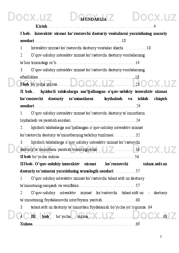 MUNDARIJA 
               Kirish ………………………………………………………………….4 
I   bob.     Interaktiv   xizmat   ko’rsatuvchi   dasturiy   vositalarni   yaratishning   nazariy
asoslari ……………………………………………………...10  
1. Interaktiv xizmat ko’rsatuvchi dasturiy vositalar sharhi …………….10 
2. O’quv-uslubiy interaktiv xizmat ko’rsatuvchi dasturiy vositalarning 
ta’lim tizimidagi ro’li ………………………………………………..14 
3. O’quv-uslubiy interaktiv xizmat ko’rsatuvchi dasturiy vositalarning 
afzalliklari……………………………………………………..…..…18 
I bob  bo’yicha xulosa..........................................................................23 
II   bob.       Iqtidorli   talabalarga   mo’ljallangan   o’quv-uslubiy   interaktiv   xizmat
ko’rsatuvchi   dasturiy   ta’minotlarni     loyihalash   va   ishlab   chiqish
asoslari ……………………………………………………………….24  
1. O’quv-uslubiy interaktiv xizmat ko’rsatuvchi dasturiy ta’minotlarni     
loyihalash va yaratish asoslari. ………………………………………24 
2. Iqtidorli talabalarga mo’ljallangan o’quv-uslubiy interaktiv xizmat 
ko’rsatuvchi dasturiy ta’minotlarning tarkibiy tuzilmasi  …………...32 
3. Iqtidorli talabalarga o’quv uslubiy interaktiv xizmat ko’rsatuvchi   
dasturiy ta’minotlarni yaratish texnologiyalari………………………36   
II bob  bo’yicha xulosa........................................................................56 
III bob. O’quv-uslubiy interaktiv  xizmat  ko’rsatuvchi   talant.atdt.uz
dasturiy ta’minotni yaratishning texnologik asoslari  ….. ..……...57 
1. O’quv uslubiy interaktiv xizmat ko’rsatuvchi talant.atdt.uz dasturiy 
ta’minotning maqsadi va vazifalari…………………………………..57 
2. O’quv-uslubiy   interaktiv   xizmat   ko’rsatuvchi   talant.atdt.uz   -   dasturiy
ta’minotining foydalanuvchi interfeysini yaritish……………………60 
3. talant.atdt.uz   dasturiy ta’minotdan foydalanish bo’yicha yo’riqnoma..64 
4. III   bob   bo’yicha   xulosa.......................................................................68
Xulosa ………………………………………………………………..69 
  2   