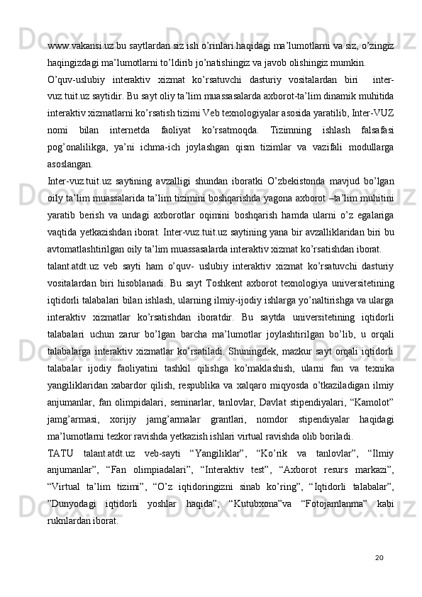 www.vakansi.uz bu saytlardan siz ish o’rinlari haqidagi ma’lumotlarni va siz, o’zingiz
haqingizdagi ma’lumotlarni to’ldirib jo’natishingiz va javob olishingiz mumkin . 
O’quv-uslubiy   interaktiv   xizmat   ko’rsatuvchi   dasturiy   vositalardan   biri     inter-
vuz.tuit.uz saytidir. Bu sayt oliy ta’lim muassasalarda axborot-ta’lim dinamik muhitida
interaktiv xizmatlarni ko’rsatish tizimi Veb texnologiyalar asosida yaratilib, Inter-VUZ
nomi   bilan   internetda   faoliyat   ko’rsatmoqda.   Tizimning   ishlash   falsafasi
pog’onalilikga,   ya’ni   ichma-ich   joylashgan   qism   tizimlar   va   vazifali   modullarga
asoslangan. 
Inter-vuz.tuit.uz   saytining   avzalligi   shundan   iboratki   O’zbekistonda   mavjud   bo’lgan
oily ta’lim muassalarida ta’lim tizimini boshqarishda yagona axborot –ta’lim muhitini
yaratib   berish   va   undagi   axborotlar   oqimini   boshqarish   hamda   ularni   o’z   egalariga
vaqtida yetkazishdan iborat. Inter-vuz.tuit.uz saytining yana bir avzalliklaridan biri bu
avtomatlashtirilgan oily ta’lim muassasalarda interaktiv xizmat ko’rsatishdan iborat. 
talant.atdt.uz   veb   sayti   ham   o’quv-   uslubiy   interaktiv   xizmat   ko’rsatuvchi   dasturiy
vositalardan   biri   hisoblanadi.   Bu   sayt   Toshkent   axborot   texnologiya   universitetining
iqtidorli talabalari bilan ishlash, ularning ilmiy-ijodiy ishlarga yo’naltirishga va ularga
interaktiv   xizmatlar   ko’rsatishdan   iboratdir.   Bu   saytda   universitetining   iqtidorli
talabalari   uchun   zarur   bo’lgan   barcha   ma’lumotlar   joylashtirilgan   bo’lib,   u   orqali
talabalarga   interaktiv   xizmatlar   ko’rsatiladi.   Shuningdek,   mazkur   sayt   orqali   iqtidorli
talabalar   ijodiy   faoliyatini   tashkil   qilishga   ko’maklashish,   ularni   fan   va   texnika
yangiliklaridan   xabardor   qilish,   respublika   va   xalqaro   miqyosda   o’tkaziladigan   ilmiy
anjumanlar,   fan   olimpidalari,   seminarlar,   tanlovlar,   Davlat   stipendiyalari,   “Kamolot”
jamg’armasi,   xorijiy   jamg’armalar   grantlari,   nomdor   stipendiyalar   haqidagi
ma’lumotlarni tezkor ravishda yetkazish ishlari virtual ravishda olib boriladi. 
TATU   talant.atdt.uz   veb-sayti   “Yangiliklar”,   “Ko’rik   va   tanlovlar”,   “Ilmiy
anjumanlar”,   “Fan   olimpiadalari”,   “Interaktiv   test”,   “Axborot   resurs   markazi”,
“Virtual   ta’lim   tizimi”,   “O’z   iqtidoringizni   sinab   ko’ring”,   “Iqtidorli   talabalar”,
”Dunyodagi   iqtidorli   yoshlar   haqida”,   “Kutubxona”va   “Fotojamlanma”   kabi
ruknlardan iborat. 
  20   