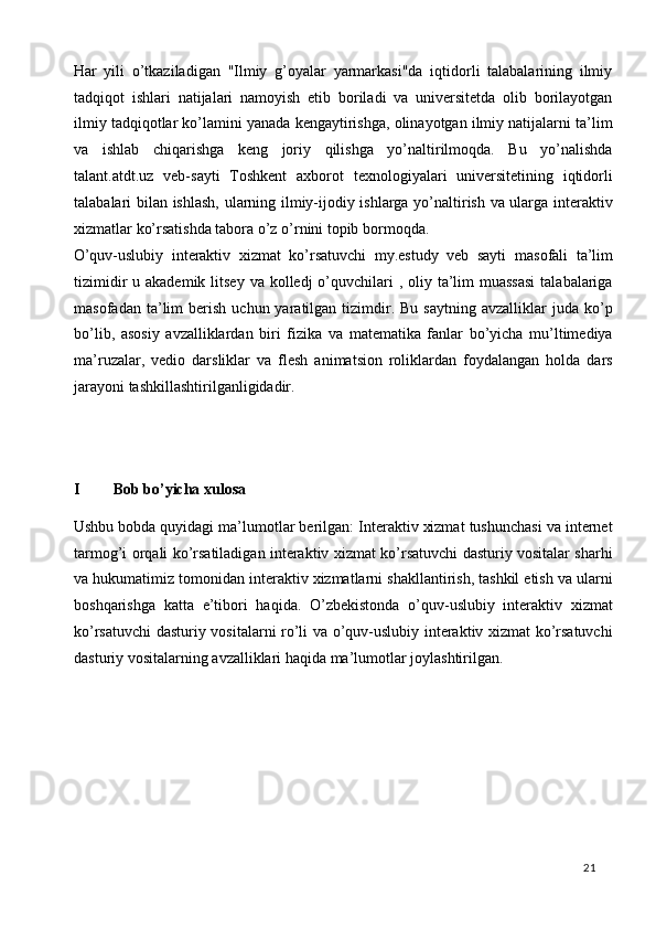 Har   yili   o’tkaziladigan   "Ilmiy   g’oyalar   yarmarkasi"da   iqtidorli   talabalarining   ilmiy
tadqiqot   ishlari   natijalari   namoyish   etib   boriladi   va   universitetda   olib   borilayotgan
ilmiy tadqiqotlar ko’lamini yanada kengaytirishga, olinayotgan ilmiy natijalarni ta’lim
va   ishlab   chiqarishga   keng   joriy   qilishga   yo’naltirilmoqda.   Bu   yo’nalishda
talant.atdt.uz   veb-sayti   Toshkent   axborot   texnologiyalari   universitetining   iqtidorli
talabalari bilan ishlash, ularning ilmiy-ijodiy ishlarga yo’naltirish va ularga interaktiv
xizmatlar ko’rsatishda tabora o’z o’rnini topib bormoqda.  
O’quv-uslubiy   interaktiv   xizmat   ko’rsatuvchi   my.estudy   veb   sayti   masofali   ta’lim
tizimidir  u akademik litsey  va kolledj  o’quvchilari  , oliy ta’lim  muassasi  talabalariga
masofadan  ta’lim   berish   uchun  yaratilgan  tizimdir.  Bu   saytning  avzalliklar  juda  ko’p
bo’lib,   asosiy   avzalliklardan   biri   fizika   va   matematika   fanlar   bo’yicha   mu’ltimediya
ma’ruzalar,   vedio   darsliklar   va   flesh   animatsion   roliklardan   foydalangan   holda   dars
jarayoni tashkillashtirilganligidadir.
 
 
     
I Bob bo’yicha xulosa
 
Ushbu bobda quyidagi ma’lumotlar berilgan: Interaktiv xizmat tushunchasi va internet
tarmog’i orqali ko’rsatiladigan interaktiv xizmat ko’rsatuvchi dasturiy vositalar sharhi
va hukumatimiz tomonidan interaktiv xizmatlarni shakllantirish, tashkil etish va ularni
boshqarishga   katta   e’tibori   haqida.   O’zbekistonda   o’quv-uslubiy   interaktiv   xizmat
ko’rsatuvchi dasturiy vositalarni ro’li va o’quv-uslubiy interaktiv xizmat ko’rsatuvchi
dasturiy vositalarning avzalliklari haqida ma’lumotlar joylashtirilgan.
 
 
 
 
 
 
  21   