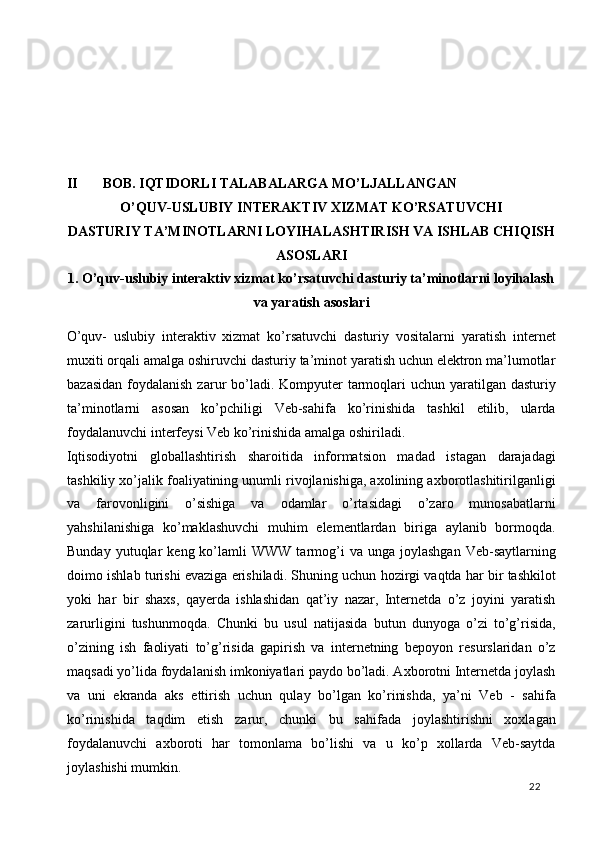  
 
 
 
II BOB. IQTIDORLI TALABALARGA MO’LJALLANGAN   
O’QUV-USLUBIY INTERAKTIV XIZMAT KO’RSATUVCHI 
DASTURIY TA’MINOTLARNI LOYIHALASHTIRISH VA ISHLAB CHIQISH
ASOSLARI  
1. O’quv-uslubiy interaktiv xizmat ko’rsatuvchi dasturiy ta’minotlarni loyihalash
va yaratish asoslari 
O’quv-   uslubiy   interaktiv   xizmat   ko’rsatuvchi   dasturiy   vositalarni   yaratish   internet
muxiti orqali amalga oshiruvchi dasturiy ta’minot yaratish uchun elektron ma’lumotlar
bazasidan  foydalanish  zarur  bo’ladi. Kompyuter  tarmoqlari  uchun yaratilgan dasturiy
ta’minotlarni   asosan   ko’pchiligi   Veb-sahifa   ko’rinishida   tashkil   etilib,   ularda
foydalanuvchi interfeysi Veb ko’rinishida amalga oshiriladi. 
Iqtisodiyotni   globallashtirish   sharoitida   informatsion   madad   istagan   darajadagi
tashkiliy xo’jalik foaliyatining unumli rivojlanishiga, axolining axborotlashitirilganligi
va   farovonligini   o’sishiga   va   odamlar   o’rtasidagi   o’zaro   munosabatlarni
yahshilanishiga   ko’maklashuvchi   muhim   elementlardan   biriga   aylanib   bormoqda.
Bunday  yutuqlar   keng  ko’lamli   WWW  tarmog’i  va  unga  joylashgan  Veb-saytlarning
doimo ishlab turishi evaziga erishiladi. Shuning uchun hozirgi vaqtda har bir tashkilot
yoki   har   bir   shaxs,   qayerda   ishlashidan   qat’iy   nazar,   Internetda   o’z   joyini   yaratish
zarurligini   tushunmoqda.   Chunki   bu   usul   natijasida   butun   dunyoga   o’zi   to’g’risida,
o’zining   ish   faoliyati   to’g’risida   gapirish   va   internetning   bepoyon   resurslaridan   o’z
maqsadi yo’lida foydalanish imkoniyatlari paydo bo’ladi. Axborotni Internetda joylash
va   uni   ekranda   aks   ettirish   uchun   qulay   bo’lgan   ko’rinishda,   ya’ni   Veb   -   sahifa
ko’rinishida   taqdim   etish   zarur,   chunki   bu   sahifada   joylashtirishni   xoxlagan
foydalanuvchi   axboroti   har   tomonlama   bo’lishi   va   u   ko’p   xollarda   Veb-saytda
joylashishi mumkin. 
  22   