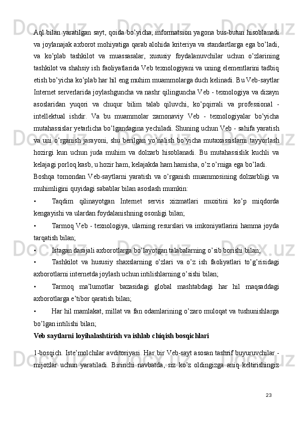 Aql bilan yaratilgan sayt, qoida bo’yicha, informatsion yagona bus-butun hisoblanadi
va joylanajak axborot mohiyatiga qarab alohida kriteriya va standartlarga ega bo’ladi,
va   ko’plab   tashkilot   va   muassasalar,   xususiy   foydalanuvchilar   uchun   o’zlarining
tashkilot va shahsiy ish faoliyatlarida Veb texnologiyani va uning elementlarini tadbiq
etish bo’yicha ko’plab har hil eng muhim muammolarga duch kelinadi. Bu Veb-saytlar
Internet serverlarida joylashguncha va nashr qilinguncha Veb - texnologiya va dizayn
asoslaridan   yuqori   va   chuqur   bilim   talab   qiluvchi,   ko’pqirrali   va   professional   -
intellektual   ishdir.   Va   bu   muammolar   zamonaviy   Veb   -   texnologiyalar   bo’yicha
mutahassislar yetarlicha bo’lgandagina yechiladi. Shuning uchun Veb - sahifa yaratish
va uni  o’rganish jarayoni, shu berilgan yo’nalish bo’yicha mutaxassislarni  tayyorlash
hozirgi   kun   uchun   juda   muhim   va   dolzarb   hisoblanadi.   Bu   mutahassislik   kuchli   va
kelajagi porloq kasb, u hozir ham, kelajakda ham hamisha, o’z o’rniga ega bo’ladi. 
Boshqa   tomondan   Veb-saytlarni   yaratish   va   o’rganish   muammosining   dolzarbligi   va
muhimligini quyidagi sabablar bilan asoslash mumkin: 
• Taqdim   qilinayotgan   Internet   servis   xizmatlari   muxitini   ko’p   miqdorda
kengayishi va ulardan foydalanishning osonligi bilan; 
• Tarmoq Veb - texnologiya, ularning resurslari va imkoniyatlarini hamma joyda
tarqatish bilan; 
• Istagan darajali axborotlarga bo’layotgan talabalarning o’sib borishi bilan; 
• Tashkilot   va   hususiy   shaxslarning   o’zlari   va   o’z   ish   faoliyatlari   to’g’risidagi
axborotlarni internetda joylash uchun intilishlarning o’sishi bilan; 
• Tarmoq   ma’lumotlar   bazasidagi   global   mashtabdagi   har   hil   maqsaddagi
axborotlarga e’tibor qaratish bilan; 
• Har hil mamlakat, millat va fan odamlarining o’zaro muloqat va tushunishlarga
bo’lgan intilishi bilan; 
Veb saytlarni loyihalashtirish va ishlab chiqish bosqichlari 
1-bosqich. Iste’molchilar avditoriyasi. Har bir Veb-sayt asosan tashrif buyuruvchilar -
mijozlar   uchun   yaratiladi.   Birinchi   navbatda,   siz   ko’z   oldingizga   aniq   keltirishingiz
  23   