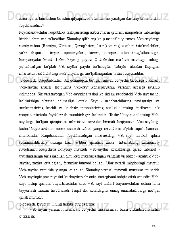 zarur, ya’ni kim uchun bu ishni qilyapsiz va odamlar siz yaratgan dasturiy ta’minotdan
foydalanadimi?  
Foydalanuvchilar respublika tashqarisidagi axborotlarni qidirish maqsadida Internetga
kirish uchun xaq to’laydilar. Shunday qilib eng ko’p tashrif buyuruvchi Veb-saytlarga
russiy-zabon   (Rossiya,   Ukraina,   Qozog’iston,   Isroil)   va   ingliz-zabon   iste’molchilar,
ya’ni   eksport   -   import   operasiyalari,   turizm,   transport   bilan   shug’ullanadigan
kompaniyalar   kiradi.   Lekin   keyingi   paytda   O’zbekiston   ma’lum   mavzuga,   sohaga
yo’naltirilgan   ko’plab   Veb-saytlar   paydo   bo’lmoqda.   Tabiyki,   ulardan   faqatgina
internetda real holatdagi avditoriyalarga mo’ljallanganlari tashrif buyuradilar. 
  2-bosqich. Raqobatchilar. Siz ochmoqchi bo’lgan mavzu bo’yicha birbiriga o’xshash
Veb-saytlar   analizi,   ko’pincha   Veb-sayt   konsepsiyasini   yaratish   asosiga   aylanib
qolmoqda. Siz yaratayotgan Veb-saytning tashqi ko’rinishi raqobatchi Veb-sayt tashqi
ko’rinishiga   o’xshab   qolmasligi   kerak.   Sayt   -   raqobatchilaring   navigatsiya   va
strukturasining   kuchli   va   kuchsiz   tomonlarining   analizi   ularning   tajribasini   o’z
maqsadlarimizda   foydalanish   mumkinligini   ko’rsatdi.   Tashrif   buyuruchilarning   Veb-
saytlarga   bo’lgan   qiziqishini   oshirishda   servislar   hizmati   beqiyosdir.   Veb-saytlarga
tashrif   buyuruvchilar   sonini   oshirish   uchun   yangi   servizlarni   o’ylab   topish   hamisha
mumkindir.   Raqobatchilar   foydalanadigan   internetdagi   Veb-sayt   harakat   qilish
(ommalashtirish)   usuliga   ham   e’tibor   qaratish   zarur.   Internetning   zamonaviy
rivojlanish   bosqichida   ixtiyoriy   mavzuli   Veb-saytlar   xoxishlariga   qarab   internet   -
uyushmalariga birlashadilar. Shu kabi maxsuslashgan yangilik va obzor - analitik Veb-
saytlar,   zaxira   kataloglari,   forumlar   bunyod   bo’ladi.   Ular   yetarli   miqdordagi   mavzuli
Veb-saytlar   zamirida   yuzaga   keladilar.   Shunday   vertual   mavzuli   uyushma   muxitida
Veb-saytingiz pozitsiyasini kuchaytiruvchi aniq strategiyani tadqiq etish zarurdir. Veb-
sayt   tashqi   qismini   buyurtmachilar   kabi   Veb-sayt   tashrif   buyuruvchilari   uchun   ham
tayyorlash   muxim   hisoblanadi.   Faqat   shu   xolatdagina   uning   ommalashuviga   mo’ljal
qilish mumkin. 
3-bosqich. Byudjet.  Uning tarkibi quyidagicha: 
• Veb-saytni   yaratish   masalalari   bo’yicha   mutaxasislar   bilan   oldindan   maslahat
o’tkazish; 
  24   