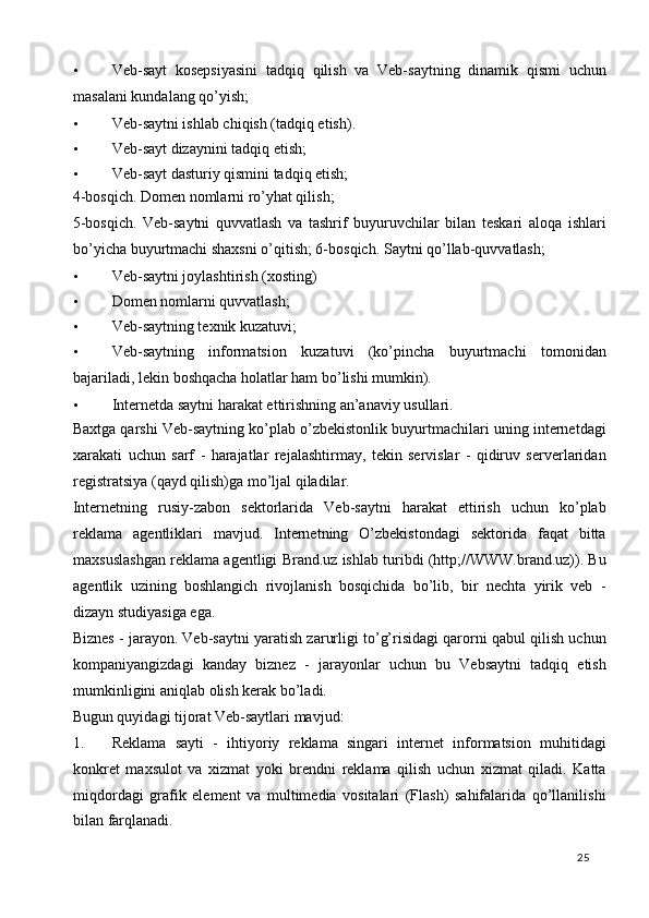 • Veb-sayt   kosepsiyasini   tadqiq   qilish   va   Veb-saytning   dinamik   qismi   uchun
masalani kundalang qo’yish; 
• Veb-saytni ishlab chiqish (tadqiq etish). 
• Veb-sayt dizaynini tadqiq etish; 
• Veb-sayt dasturiy qismini tadqiq etish; 
4-bosqich. Domen nomlarni ro’yhat qilish; 
5-bosqich.   Veb-saytni   quvvatlash   va   tashrif   buyuruvchilar   bilan   teskari   aloqa   ishlari
bo’yicha buyurtmachi shaxsni o’qitish; 6-bosqich.  Saytni qo’llab-quvvatlash; 
• Veb-saytni joylashtirish (xosting) 
• Domen nomlarni quvvatlash; 
• Veb-saytning texnik kuzatuvi; 
• Veb-saytning   informatsion   kuzatuvi   (ko’pincha   buyurtmachi   tomonidan
bajariladi, lekin boshqacha holatlar ham bo’lishi mumkin). 
• Internetda saytni harakat ettirishning an’anaviy usullari. 
Baxtga qarshi Veb-saytning ko’plab o’zbekistonlik buyurtmachilari uning internetdagi
xarakati   uchun   sarf   -   harajatlar   rejalashtirmay,   tekin   servislar   -   qidiruv   serverlaridan
registratsiya (qayd qilish)ga mo’ljal qiladilar. 
Internetning   rusiy-zabon   sektorlarida   Veb-saytni   harakat   ettirish   uchun   ko’plab
reklama   agentliklari   mavjud.   Internetning   O’zbekistondagi   sektorida   faqat   bitta
maxsuslashgan reklama agentligi Brand.uz ishlab turibdi (http;//WWW.brand.uz)). Bu
agentlik   uzining   boshlangich   rivojlanish   bosqichida   bo’lib,   bir   nechta   yirik   veb   -
dizayn studiyasiga ega. 
Biznes - jarayon. Veb-saytni yaratish zarurligi to’g’risidagi qarorni qabul qilish uchun
kompaniyangizdagi   kanday   biznez   -   jarayonlar   uchun   bu   Vebsaytni   tadqiq   etish
mumkinligini aniqlab olish kerak bo’ladi.  
Bugun quyidagi tijorat Veb-saytlari mavjud: 
1. Reklama   sayti   -   ihtiyoriy   reklama   singari   internet   informatsion   muhitidagi
konkret   maxsulot   va   xizmat   yoki   brendni   reklama   qilish   uchun   xizmat   qiladi.   Katta
miqdordagi   grafik   element   va   multimedia   vositalari   (Flash)   sahifalarida   qo’llanilishi
bilan farqlanadi. 
  25   