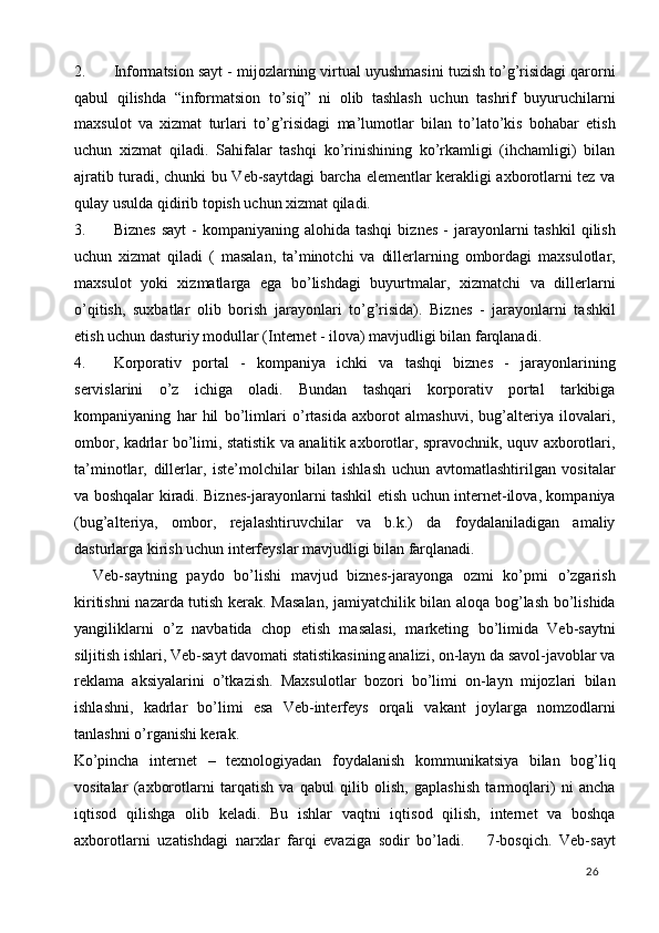 2. Informatsion sayt - mijozlarning virtual uyushmasini tuzish to’g’risidagi qarorni
qabul   qilishda   “informatsion   to’siq”   ni   olib   tashlash   uchun   tashrif   buyuruchilarni
maxsulot   va   xizmat   turlari   to’g’risidagi   ma’lumotlar   bilan   to’lato’kis   bohabar   etish
uchun   xizmat   qiladi.   Sahifalar   tashqi   ko’rinishining   ko’rkamligi   (ihchamligi)   bilan
ajratib turadi, chunki bu Veb-saytdagi barcha elementlar kerakligi axborotlarni tez va
qulay usulda qidirib topish uchun xizmat qiladi. 
3. Biznes   sayt   -  kompaniyaning  alohida  tashqi   biznes   -  jarayonlarni   tashkil  qilish
uchun   xizmat   qiladi   (   masalan,   ta’minotchi   va   dillerlarning   ombordagi   maxsulotlar,
maxsulot   yoki   xizmatlarga   ega   bo’lishdagi   buyurtmalar,   xizmatchi   va   dillerlarni
o’qitish,   suxbatlar   olib   borish   jarayonlari   to’g’risida).   Biznes   -   jarayonlarni   tashkil
etish uchun dasturiy modullar (Internet - ilova) mavjudligi bilan farqlanadi. 
4. Korporativ   portal   -   kompaniya   ichki   va   tashqi   biznes   -   jarayonlarining
servislarini   o’z   ichiga   oladi.   Bundan   tashqari   korporativ   portal   tarkibiga
kompaniyaning   har   hil   bo’limlari   o’rtasida   axborot   almashuvi,   bug’alteriya   ilovalari,
ombor, kadrlar bo’limi, statistik va analitik axborotlar, spravochnik, uquv axborotlari,
ta’minotlar,   dillerlar,   iste’molchilar   bilan   ishlash   uchun   avtomatlashtirilgan   vositalar
va boshqalar kiradi. Biznes-jarayonlarni tashkil etish uchun internet-ilova, kompaniya
(bug’alteriya,   ombor,   rejalashtiruvchilar   va   b.k.)   da   foydalaniladigan   amaliy
dasturlarga kirish uchun interfeyslar mavjudligi bilan farqlanadi. 
    Veb-saytning   paydo   bo’lishi   mavjud   biznes-jarayonga   ozmi   ko’pmi   o’zgarish
kiritishni nazarda tutish kerak. Masalan, jamiyatchilik bilan aloqa bog’lash bo’lishida
yangiliklarni   o’z   navbatida   chop   etish   masalasi,   marketing   bo’limida   Veb-saytni
siljitish ishlari, Veb-sayt davomati statistikasining analizi, on-layn da savol-javoblar va
reklama   aksiyalarini   o’tkazish.   Maxsulotlar   bozori   bo’limi   on-layn   mijozlari   bilan
ishlashni,   kadrlar   bo’limi   esa   Veb-interfeys   orqali   vakant   joylarga   nomzodlarni
tanlashni o’rganishi kerak. 
Ko’pincha   internet   –   texnologiyadan   foydalanish   kommunikatsiya   bilan   bog’liq
vositalar   (axborotlarni   tarqatish   va   qabul   qilib   olish,   gaplashish   tarmoqlari)   ni   ancha
iqtisod   qilishga   olib   keladi.   Bu   ishlar   vaqtni   iqtisod   qilish,   internet   va   boshqa
axborotlarni   uzatishdagi   narxlar   farqi   evaziga   sodir   bo’ladi.       7-bosqich.   Veb-sayt
  26   