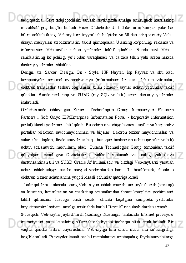 tadqiqotchisi.  Sayt  tadqiqotchisini  tanlash  saytingizda   amalga  oshirilgach  masalaning
murakkabligiga bog’liq bo’ladi. Hozir O’zbekistonda 100 dan ortiq kompaniyalar har
hil   murakkablikdagi   Vebsaytlarni   tayyorlash   bo’yicha  va   50   dan  ortiq  xususiy   Veb  -
dizayn studiyalari uz xizmatlarini taklif qilmoqdalar. Ularning ko’pchiligi reklama va
informatsion   Veb-saytlar   uchun   yechimlar   taklif   qiladilar.   Bunda   sayt   Veb   -
sahifalarining   ko’pchiligi   yo’l   bilan   varaqlanadi   va   ba’zida   tekin   yoki   arzon   narxda
dasturiy yechimlar ishlatiladi. 
Design.   uz.   Sarcor.   Design,   On   -   Style,   ISP   Nayter,   Isp   Payvaz   va   shu   kabi
kompaniyalar   minimal   avtomatizatsiya   (informatsion   lentalar,   elektron   vitrinalar,
elektron   translistlar,   teskari   bog’lanish)   bilan   biznes   -   saytlar   uchun   yechimlar   taklif
qiladilar.   Bunda   perl,   php   va   SUBD   (my   SQL   va   b.k.)   arzon   dasturiy   yechimlar
ishlatiladi. 
O’zbekistonda   ishlayotgan   Eurasia   Technologies   Group   kompaniyasi   Platinum
Partners   i   Soft   Osiyo   EIP(Enterprise   Informatsion   Portal   -   korporativ   informatsion
portal) klassli yechimni taklif qiladi. Bu echim o’z ichiga biznes - saytlar va korporativ
portallar   (elektron   savdomaydonchasi   va   birjalar,   elektron   tezkor   maydonchalari   va
vakans kataloglari, foydalanuvchilar haq - huquqini boshqarish uchun qarorlar va b.k)
uchun   sozlanuvchi   modullarni   oladi.   Eurasia   Technologies   Group   tomonidan   taklif
qilayotgan   texnologiya   O’zbekistonda   yakka   hisoblanadi   va   analogi   yuk   (Java
dasturlashtirish tili va SUBD Oracle Jif kullaniladi) va bizdagi Veb-saytlarni yaratish
uchun   ishlatiladigan   barcha   mavjud   yechimlardan   ham   a’lo   hisoblanadi,   chunki   u
elektron biznes uchun ancha yuqori klassli echimlar qatoriga kiradi.  
   Tadqiqotchini tanlashda uning Veb- saytni ishlab chiqish, uni joylashtirish (xosting)
va   kuzatish,   konsultasion   va   marketing   xizmatlaridan   iborat   kompleks   yechimlarni
taklif   qilinishini   hisobga   olish   kerak.,   chunki   faqatgina   kompleks   yechimlar
buyurtmachini loyixani amalga oshirishda har hil “texnik” noqulayliklardan asraydi. 
8-bosqich.   Veb-saytni   joylashtirish   (xosting).   Xostingni   tanlashda   Internet   provayder
imkoniyatini,   ya’ni   kanalning   o’tkazish   qobiliyatini   inobatga   olish   kerak   bo’ladi.   Bir
vaqtda   qancha   tashrif   buyuruchilar   Veb-saytga   kira   olishi   mana   shu   ko’rsatgichga
bog’lik bo’ladi. Provayder kanali har hil mamlakat va mintaqadagi foydalanuvchilarga
  27   