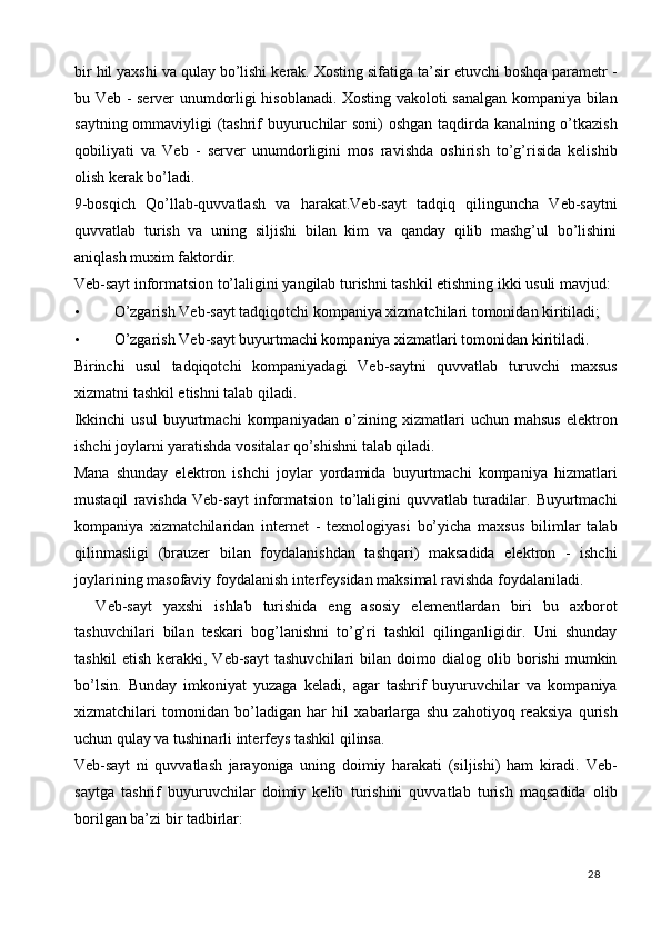 bir hil yaxshi va qulay bo’lishi kerak. Xosting sifatiga ta’sir etuvchi boshqa parametr -
bu Veb - server unumdorligi hisoblanadi. Xosting vakoloti sanalgan kompaniya bilan
saytning ommaviyligi (tashrif buyuruchilar soni) oshgan taqdirda kanalning o’tkazish
qobiliyati   va   Veb   -   server   unumdorligini   mos   ravishda   oshirish   to’g’risida   kelishib
olish kerak bo’ladi. 
9-bosqich   Qo’llab-quvvatlash   va   harakat.Veb-sayt   tadqiq   qilinguncha   Veb-saytni
quvvatlab   turish   va   uning   siljishi   bilan   kim   va   qanday   qilib   mashg’ul   bo’lishini
aniqlash muxim faktordir. 
Veb-sayt informatsion to’laligini yangilab turishni tashkil etishning ikki usuli mavjud: 
• O’zgarish Veb-sayt tadqiqotchi kompaniya xizmatchilari tomonidan kiritiladi; 
• O’zgarish Veb-sayt buyurtmachi kompaniya xizmatlari tomonidan kiritiladi. 
Birinchi   usul   tadqiqotchi   kompaniyadagi   Veb-saytni   quvvatlab   turuvchi   maxsus
xizmatni tashkil etishni talab qiladi. 
Ikkinchi   usul   buyurtmachi   kompaniyadan   o’zining   xizmatlari   uchun   mahsus   elektron
ishchi joylarni yaratishda vositalar qo’shishni talab qiladi. 
Mana   shunday   elektron   ishchi   joylar   yordamida   buyurtmachi   kompaniya   hizmatlari
mustaqil   ravishda   Veb-sayt   informatsion   to’laligini   quvvatlab   turadilar.   Buyurtmachi
kompaniya   xizmatchilaridan   internet   -   texnologiyasi   bo’yicha   maxsus   bilimlar   talab
qilinmasligi   (brauzer   bilan   foydalanishdan   tashqari)   maksadida   elektron   -   ishchi
joylarining masofaviy foydalanish interfeysidan maksimal ravishda foydalaniladi. 
    Veb-sayt   yaxshi   ishlab   turishida   eng   asosiy   elementlardan   biri   bu   axborot
tashuvchilari   bilan   teskari   bog’lanishni   to’g’ri   tashkil   qilinganligidir.   Uni   shunday
tashkil   etish   kerakki,   Veb-sayt   tashuvchilari   bilan  doimo   dialog   olib  borishi   mumkin
bo’lsin.   Bunday   imkoniyat   yuzaga   keladi,   agar   tashrif   buyuruvchilar   va   kompaniya
xizmatchilari   tomonidan   bo’ladigan   har   hil   xabarlarga   shu   zahotiyoq   reaksiya   qurish
uchun qulay va tushinarli interfeys tashkil qilinsa. 
Veb-sayt   ni   quvvatlash   jarayoniga   uning   doimiy   harakati   (siljishi)   ham   kiradi.   Veb-
saytga   tashrif   buyuruvchilar   doimiy   kelib   turishini   quvvatlab   turish   maqsadida   olib
borilgan ba’zi bir tadbirlar: 
  28   