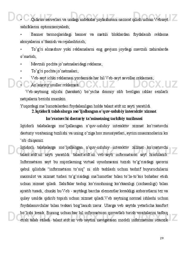 • Qidiruv serverlari va undagi indekslar joylashuvini nazorat qilish uchun Vebsayt
sahifalarini optimizasiyalash; 
• Banner   tarmoqlaridagi   banner   va   matnli   bloklardan   foydalanib   reklama
aksiyalarini o’tkazish va rejalashtirish; 
• To’g’ri   almashuv   yoki   reklamalarni   eng   gavjum   joydagi   mavzuli   zahiralarda
o’rnatish; 
• Mavzuli pochta jo’natmalaridagi reklama; 
• To’g’ri pochta jo’natmalari; 
• Veb-sayt ichki reklamasi yordamida har hil Veb-sayt savollar reklamasi; 
• An’anaviy usullar reklamasi. 
    Veb-saytning   siljishi   (harakati)   bo’yicha   doimiy   olib   berilgan   ishlar   sezilarli
natijalarni berishi mumkin. 
Yuqordagi ma’lumotalardan foydalanilgan holda talant.atdt.uz sayti yaratildi.
2.Iqtidorli talabalarga mo’ljallangan o’quv-uslubiy interaktiv xizmat
ko’rsatuvchi dasturiy ta’minotning tarkibiy tuzilmasi  
Iqtidorli   talabalarga   mo’ljallangan   o’quv-uslubiy   interaktiv   xizmat   ko’rsatuvchi
dasturiy vositaning tuzilishi va uning o’ziga hos xususiyatlari, ayrim muammolarini ko
‘rib chiqamiz. 
Iqtidorli   talabalarga   mo’ljallangan   o’quv-uslubiy   interaktiv   xizmat   ko’rsatuvchi
talant.atdt.uz   sayti   yaratildi.   talant.atdt.uz   veb-sayti   informatsion   sayt   hisoblanib.
Informatsion   sayt   bu   mijozlarning   virtual   uyushmasini   tuzish   to’g’risidagi   qarorni
qabul   qilishda   “informatsion   to’siq”   ni   olib   tashlash   uchun   tashrif   buyuruchilarni
maxsulot   va   xizmat   turlari   to’g’risidagi   ma’lumotlar   bilan   to’la-to’kis   bohabar   etish
uchun   xizmat   qiladi.   Sahifalar   tashqi   ko’rinishining   ko’rkamligi   (ixchamligi)   bilan
ajratib turadi, chunki bu Veb - saytdagi barcha elementlar kerakligi axborotlarni tez va
qulay   usulda   qidirib   topish   uchun   xizmat   qiladi.Veb   saytning   normal   ishlashi   uchun
foydalanuvchilar   bilan   teskari   bog’lanish   zarur.   Ularga   veb   saytda   yetarlicha   kanfort
bo’lishi kerak. Buning uchun har hil informatsion quvvatlab turish vositalarini tadbiq
etish   talab   etiladi.   talant.atdt.uz   veb   saytini   navigatsion   modeli   informatsion   ierarxik
  29   
