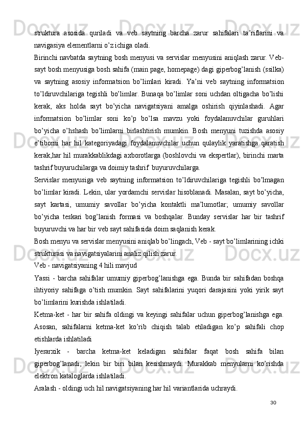 struktura   asosida   quriladi   va   veb   saytning   barcha   zarur   sahifalari   ta’riflarini   va
navigasiya elementlarni o’z ichiga oladi. 
Birinchi navbatda saytning bosh menyusi va servislar menyusini aniqlash zarur. Veb-
sayt bosh menyusiga bosh sahifa (main page, homepage) dagi giperbog’lanish (ssilka)
va   saytning   asosiy   informatsion   bo’limlari   kiradi.   Ya’ni   veb   saytning   informatsion
to’ldiruvchilariga   tegishli   bo’limlar.   Bunaqa   bo’limlar   soni   uchdan   oltigacha   bo’lishi
kerak,   aks   holda   sayt   bo’yicha   navigatsiyani   amalga   oshirish   qiyinlashadi.   Agar
informatsion   bo’limlar   soni   ko’p   bo’lsa   mavzu   yoki   foydalanuvchilar   guruhlari
bo’yicha   o’hshash   bo’limlarni   birlashtirish   mumkin.   Bosh   menyuni   tuzishda   asosiy
e’tiborni   har   hil   kategoriyadagi   foydalanuvchilar   uchun   qulaylik   yaratishga   qaratish
kerak,har hil murakkablikdagi axborotlarga (boshlovchi  va ekspertlar), birinchi marta
tashrif buyuruchilarga va doimiy tashrif  buyuruvchilarga. 
Servislar   menyusiga   veb   saytning   informatsion   to’ldiruvchilariga   tegishli   bo’lmagan
bo’limlar kiradi. Lekin, ular yordamchi servislar hisoblanadi. Masalan, sayt bo’yicha,
sayt   kartasi,   umumiy   savollar   bo’yicha   kontaktli   ma’lumotlar;   umumiy   savollar
bo’yicha   teskari   bog’lanish   formasi   va   boshqalar.   Bunday   servislar   har   bir   tashrif
buyuruvchi va har bir veb sayt sahifasida doim saqlanish kerak. 
Bosh menyu va servislar menyusini aniqlab bo’lingach, Veb - sayt bo’limlarining ichki
strukturasi va navigatsiyalarini analiz qilish zarur. 
Veb - navigatsiyaning 4 hili mavjud  
Yassi   -   barcha   sahifalar   umumiy   giperbog’lanishga   ega.   Bunda   bir   sahifadan   boshqa
ihtiyoriy   sahifaga   o’tish   mumkin.   Sayt   sahifalarini   yuqori   darajasini   yoki   yirik   sayt
bo’limlarini kurishda ishlatiladi.  
Ketma-ket   -   har   bir   sahifa   oldingi   va   keyingi   sahifalar   uchun   giperbog’lanishga   ega.
Asosan,   sahifalarni   ketma-ket   ko’rib   chiqish   talab   etiladigan   ko’p   sahifali   chop
etishlarda ishlatiladi 
Iyerarxik   -   barcha   ketma-ket   keladigan   sahifalar   faqat   bosh   sahifa   bilan
giperbog’lanadi,   lekin   bir   biri   bilan   kesishmaydi.   Murakkab   menyularni   ko’rishda
elektron kataloglarda ishlatiladi. 
Aralash - oldingi uch hil navigatsiyaning har hil variantlarida uchraydi. 
  30   