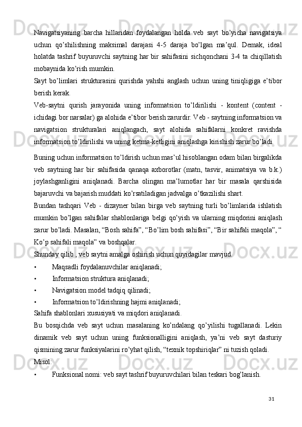 Navigatsiyaning   barcha   hillaridan   foydalangan   holda   veb   sayt   bo’yicha   navigatsiya
uchun   qo’shilishning   maksimal   darajasi   4-5   daraja   bo’lgan   ma’qul.   Demak,   ideal
holatda tashrif  buyuruvchi  saytning har bir sahifasini  sichqonchani  3-4 ta chiqillatish
mobaynida ko’rish mumkin. 
Sayt   bo’limlari   strukturasini   qurishda   yahshi   anglash   uchun   uning   tiniqligiga   e’tibor
berish kerak. 
Veb-saytni   qurish   jarayonida   uning   informatsion   to’ldirilishi   -   kontent   (content   -
ichidagi bor narsalar) ga alohida e’tibor berish zarurdir. Veb - saytning informatsion va
navigatsion   strukturalari   aniqlangach,   sayt   alohida   sahifalarni   konkret   ravishda
informatsion to’ldirilishi va uning ketma-ketligini aniqlashga kirishish zarur bo’ladi. 
Buning uchun informatsion to’ldirish uchun mas’ul hisoblangan odam bilan birgalikda
veb   saytning   har   bir   sahifasida   qanaqa   axborotlar   (matn,   tasvir,   animatsiya   va   b.k.)
joylashganligini   aniqlanadi.   Barcha   olingan   ma’lumotlar   har   bir   masala   qarshisida
bajaruvchi va bajarish muddati ko’rsatiladigan jadvalga o’tkazilishi shart. 
Bundan   tashqari   Veb   -   dizayner   bilan   birga   veb   saytning   turli   bo’limlarida   ishlatish
mumkin bo’lgan sahifalar  shablonlariga  belgi  qo’yish  va ularning miqdorini  aniqlash
zarur bo’ladi. Masalan, “Bosh sahifa”, “Bo’lim bosh sahifasi”, “Bir sahifali maqola”, “
Ko’p sahifali maqola” va boshqalar. 
Shunday qilib , veb saytni amalga oshirish uchun quyidagilar mavjud. 
• Maqsadli foydalanuvchilar aniqlanadi; 
• Informatsion struktura aniqlanadi; 
• Navigatsion model tadqiq qilinadi; 
• Informatsion to’ldirishning hajmi aniqlanadi; 
Sahifa shablonlari xususiyati va miqdori aniqlanadi. 
Bu   bosqichda   veb   sayt   uchun   masalaning   ko’ndalang   qo’yilishi   tugallanadi.   Lekin
dinamik   veb   sayt   uchun   uning   funksionalligini   aniqlash,   ya’ni   veb   sayt   dasturiy
qismining zarur funksiyalarini ro’yhat qilish, “texnik topshiriqlar” ni tuzish qoladi. 
Misol: 
• Funksional nomi: veb sayt tashrif buyuruvchilari bilan teskari bog’lanish. 
  31   