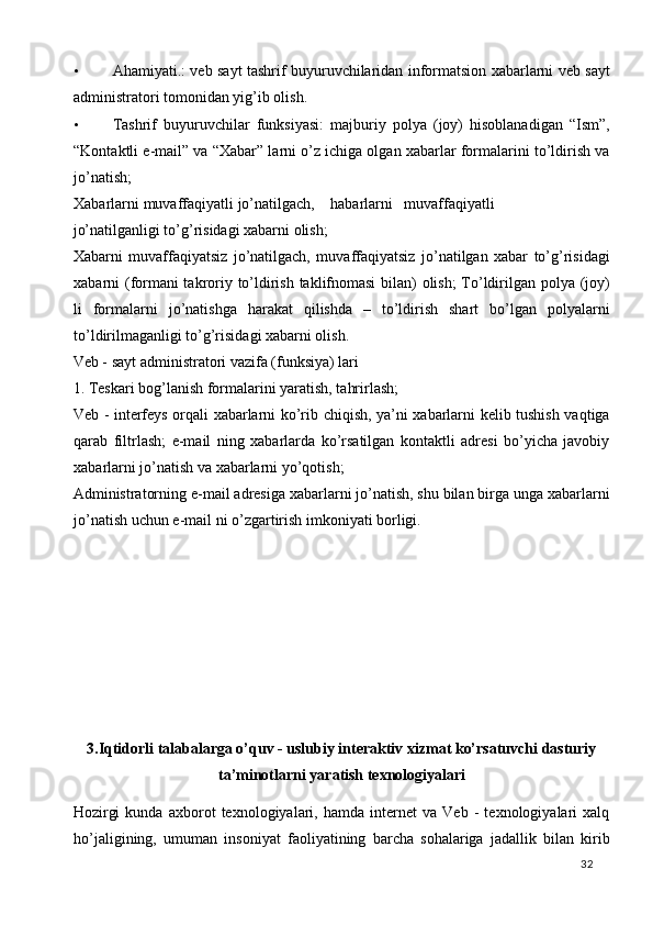 • Ahamiyati.: veb sayt tashrif buyuruvchilaridan informatsion xabarlarni veb sayt
administratori tomonidan yig’ib olish. 
• Tashrif   buyuruvchilar   funksiyasi:   majburiy   polya   (joy)   hisoblanadigan   “Ism”,
“Kontaktli e-mail” va “Xabar” larni o’z ichiga olgan xabarlar formalarini to’ldirish va
jo’natish; 
Xabarlarni  muvaffaqiyatli  jo’natilgach,  habarlarni  muvaffaqiyatli 
jo’natilganligi to’g’risidagi xabarni olish; 
Xabarni   muvaffaqiyatsiz   jo’natilgach,   muvaffaqiyatsiz   jo’natilgan   xabar   to’g’risidagi
xabarni (formani takroriy to’ldirish taklifnomasi  bilan) olish;  To’ldirilgan polya (joy)
li   formalarni   jo’natishga   harakat   qilishda   –   to’ldirish   shart   bo’lgan   polyalarni
to’ldirilmaganligi to’g’risidagi xabarni olish. 
Veb - sayt administratori vazifa (funksiya) lari 
1. Teskari bog’lanish formalarini yaratish, tahrirlash; 
Veb - interfeys orqali xabarlarni ko’rib chiqish, ya’ni xabarlarni kelib tushish vaqtiga
qarab   filtrlash;   e-mail   ning   xabarlarda   ko’rsatilgan   kontaktli   adresi   bo’yicha   javobiy
xabarlarni jo’natish va xabarlarni yo’qotish; 
Administratorning e-mail adresiga xabarlarni jo’natish, shu bilan birga unga xabarlarni
jo’natish uchun e-mail ni o’zgartirish imkoniyati borligi. 
   
 
 
 
 
 
 
 
3.Iqtidorli talabalarga o’quv - uslubiy interaktiv xizmat ko’rsatuvchi dasturiy
ta’minotlarni yaratish texnologiyalari  
Hozirgi   kunda   axborot   texnologiyalari,   hamda   internet   va   Veb   -   texnologiyalari   xalq
ho’jaligining,   umuman   insoniyat   faoliyatining   barcha   sohalariga   jadallik   bilan   kirib
  32   