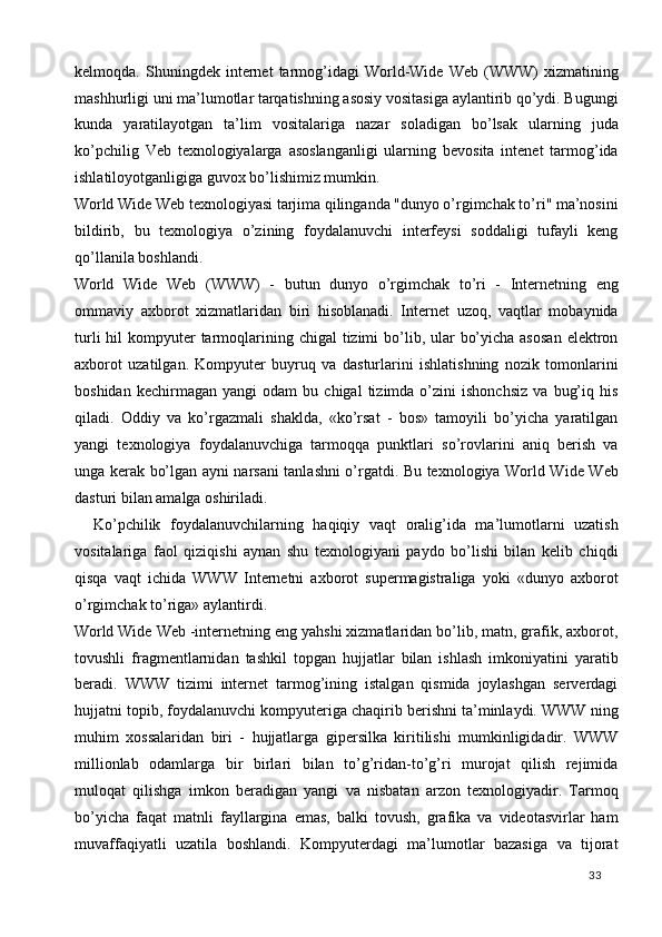 kelmoqda.  Shuningdek   internet   tarmog’idagi   World-Wide   Web   (WWW)   xizmatining
mashhurligi uni ma’lumotlar tarqatishning asosiy vositasiga aylantirib qo’ydi. Bugungi
kunda   yaratilayotgan   ta’lim   vositalariga   nazar   soladigan   bo’lsak   ularning   juda
ko’pchilig   Veb   texnologiyalarga   asoslanganligi   ularning   bevosita   intenet   tarmog’ida
ishlatiloyotganligiga guvox bo’lishimiz mumkin. 
World Wide Web texnologiyasi tarjima qilinganda "dunyo o’rgimchak to’ri" ma’nosini
bildirib,   bu   texnologiya   o’zining   foydalanuvchi   interfeysi   soddaligi   tufayli   keng
qo’llanila boshlandi. 
World   Wide   Web   (WWW)   -   butun   dunyo   o’rgimchak   to’ri   -   Internetning   eng
ommaviy   axborot   xizmatlaridan   biri   hisoblanadi.   Internet   uzoq,   vaqtlar   mobaynida
turli  hil  kompyuter  tarmoqlarining chigal  tizimi  bo’lib, ular  bo’yicha asosan  elektron
axborot   uzatilgan.   Kompyuter   buyruq   va   dasturlarini   ishlatishning   nozik   tomonlarini
boshidan   kechirmagan  yangi   odam   bu  chigal   tizimda  o’zini   ishonchsiz   va   bug’iq   his
qiladi.   Oddiy   va   ko’rgazmali   shaklda,   «ko’rsat   -   bos»   tamoyili   bo’yicha   yaratilgan
yangi   texnologiya   foydalanuvchiga   tarmoqqa   punktlari   so’rovlarini   aniq   berish   va
unga kerak bo’lgan ayni narsani tanlashni o’rgatdi. Bu texnologiya World Wide Web
dasturi bilan amalga oshiriladi. 
    Ko’pchilik   foydalanuvchilarning   haqiqiy   vaqt   oralig’ida   ma’lumotlarni   uzatish
vositalariga   faol   qiziqishi   aynan   shu   texnologiyani   paydo   bo’lishi   bilan   kelib   chiqdi
qisqa   vaqt   ichida   WWW   Internetni   axborot   supermagistraliga   yoki   «dunyo   axborot
o’rgimchak to’riga» aylantirdi.  
World Wide Web -internetning eng yahshi xizmatlaridan bo’lib, matn, grafik, axborot,
tovushli   fragmentlarnidan   tashkil   topgan   hujjatlar   bilan   ishlash   imkoniyatini   yaratib
beradi.   WWW   tizimi   internet   tarmog’ining   istalgan   qismida   joylashgan   serverdagi
hujjatni topib, foydalanuvchi kompyuteriga chaqirib berishni ta’minlaydi. WWW ning
muhim   xossalaridan   biri   -   hujjatlarga   gipersilka   kiritilishi   mumkinligidadir.   WWW
millionlab   odamlarga   bir   birlari   bilan   to’g’ridan-to’g’ri   murojat   qilish   rejimida
muloqat   qilishga   imkon   beradigan   yangi   va   nisbatan   arzon   texnologiyadir.   Tarmoq
bo’yicha   faqat   matnli   fayllargina   emas,   balki   tovush,   grafika   va   videotasvirlar   ham
muvaffaqiyatli   uzatila   boshlandi.   Kompyuterdagi   ma’lumotlar   bazasiga   va   tijorat
  33   