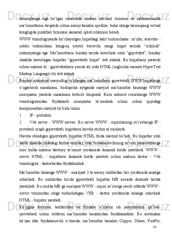 tarmoqlariga   ega   bo’lgan   internetda   cheksiz   iste’mol   bozorini   va   ishbilarmonlik
ma’lumotlarini tarqatish uchun asosiy kanalni qurdilar, bular ularga tarmoqning virtual
kengligida punktlari biznesini samarali qilish imkonini beradi. 
WWW texnologiyasida ko’rilayotgan hujjatdagi kalit tushunchalar: so’zlar, tasivrlar -
ushbu   tushunchani   kengroq   yoritib   beruvchi   yangi   hujjat   tarzida   “ochilish”
imkoniyatiga   ega.   Ma’lumotlarni   bunday   tarzda   tasvirlash   usuli   “gipretekst”,   bunday
shaklda   tasvirlagan   hujjatlar   “gipertekstli   hujjat”   deb   ataladi.   Bu   hujjatlarni   yaratish
uchun mahsus til - gipertekstlarni yozish tili yoki HTML (inglizcha varianti HyperText
Markup Language) tili deb ataladi . 
Bunday imkoniyat mavjudligi to’plangan ma’lumotlarni gipertekstli WWW hujjatlarga
o’zgartirish   masalasini,   boshqacha   aytganda   mavjud   ma’lumotlar   bazasiga   WWW
murojaatni   yaratish   masalasini   keltirib   chiqaradi.   Biror   axborot   resurslariga   WWW
texnologiyasidan   foydalanib   murojaatni   ta’minlash   uchun   uchun   quyidagi
komponentlari mavjud bo’lishi lozim :  
1. IP - protokoli.  
2. Veb  server  -  WWW-serveri.  Bu  server  WWW  -  mijozlarning so’rovlariga  IP  -
protokoli orqali gipertekstli hujjatlarni havola etishni ta’minlaydi. 
Havola etiladigan gipertekstli hujjatlar HTML tilida mavjud bo’ladi. Bu hujjatlar yoki
statik shaklda (diskdagi fayllar tarzida), yoki foydalanuvchining so’rovi parametrlariga
mos   holda   mahsus   dasturiy   ta’minot   yordamida   dinamik   holda   yaratiladi.   WWW   -
server   HTML   -   hujjatlarni   dinamik   holda   yaratish   uchun   mahsus   dastur   -   Veb
texnologiya - dasturlardan foydalaniladi .  
Ma’lumotlar bazasiga WWW - murojaat 3 ta asosiy usullardan biri yordamida amalga
oshiriladi.   Bu   usullardan   birida   gipertekstli   hujjatlar   MB   asosida   dinamik   tarzda
yaratiladi. Bu usulda MB ga murojaat WWW - mijoz so’roviga javob sifatida WWW -
server   tomonidan   ishga   tushiriladigan   VEB   -   dastur   yordamida   amalga   oshiriladi
HTML - hujjatni yaratadi.  
Ko’pgina   korxona,   tashkilotlar   va   firmalar   o’zlarini   ish   jarayonlarini   qo’llab-
quvvatlash   uchun   elektron   ma’lumotlar   bazalaridan   foydalanadilar.   Bu   sistemalar
ba’zan   ikki   foydalanuvchi   o’rtasida,   ma’lumotlar   bazalari   Clipper,   Dbase,   FoxPro,
  34   