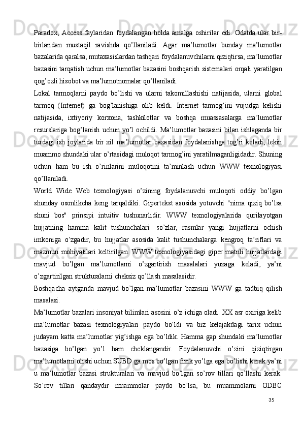 Paradox,   Access   faylaridan   foydalangan   holda   amalga   oshirilar   edi.   Odatda   ular   bir-
birlaridan   mustaqil   ravishda   qo’llaniladi.   Agar   ma’lumotlar   bunday   ma’lumotlar
bazalarida qaralsa, mutaxasislardan tashqari foydalanuvchilarni qiziqtirsa, ma’lumotlar
bazasini tarqatish uchun ma’lumotlar bazasini boshqarish sistemalari orqali yaratilgan
qog’ozli hisobot va ma’lumotnomalar qo’llaniladi. 
Lokal   tarmoqlarni   paydo   bo’lishi   va   ularni   takomillashishi   natijasida,   ularni   global
tarmoq   (Internet)   ga   bog’lanishiga   olib   keldi.   Internet   tarmog’ini   vujudga   kelishi
natijasida,   ixtiyoriy   korxona,   tashkilotlar   va   boshqa   muassasalarga   ma’lumotlar
resurslariga  bog’lanish   uchun   yo’l   ochildi.  Ma’lumotlar   bazasini   bilan   ishlaganda   bir
turdagi   ish   joylarida   bir   xil   ma’lumotlar   bazasidan   foydalanishga   tog’ri   keladi,   lekin
muammo shundaki ular o’rtasidagi muloqot tarmog’ini yaratilmaganligidadir. Shuning
uchun   ham   bu   ish   o’rinlarini   muloqotini   ta’minlash   uchun   WWW   texnologiyasi
qo’llaniladi. 
World   Wide   Web   texnologiyasi   o’zining   foydalanuvchi   muloqoti   oddiy   bo’lgan
shunday   osonlikcha   keng   tarqaldiki.   Gipertekst   asosida   yotuvchi   "nima   qiziq   bo’lsa
shuni   bos"   prinsipi   intuitiv   tushunarlidir.   WWW   texnologiyalarida   qurilayotgan
hujjatning   hamma   kalit   tushunchalari:   so’zlar,   rasmlar   yangi   hujjatlarni   ochish
imkoniga   o’zgadir,   bu   hujjatlar   asosida   kalit   tushunchalarga   kengroq   ta’riflari   va
mazmun   mohiyatilari   keltirilgan.   WWW   texnologiyasidagi   giper   matnli   hujjatlardagi
mavjud   bo’lgan   ma’lumotlarni   o’zgartirish   masalalari   yuzaga   keladi,   ya’ni
o’zgartirilgan strukturalarni cheksiz qo’llash masalasidir. 
Boshqacha   aytganda   mavjud   bo’lgan   ma’lumotlar   bazasini   WWW   ga   tadbiq   qilish
masalasi. 
Ma’lumotlar bazalari insoniyat bilimlari asosini o’z ichiga oladi. XX asr oxiriga kelib
ma’lumotlar   bazasi   texnologiyalari   paydo   bo’ldi   va   biz   kelajakdagi   tarix   uchun
judayam  katta  ma’lumotlar   yig’ishga  ega  bo’ldik. Hamma  gap shundaki   ma’lumotlar
bazasiga   bo’lgan   yo’l   ham   cheklangandir.   Foydalanuvchi   o’zini   qiziqtirgan
ma’lumotlarni olishi uchun SUBD ga mos bo’lgan fizik yo’lga ega bo’lishi kerak ya’ni
u   ma’lumotlar   bazasi   strukturalari   va   mavjud   bo’lgan   so’rov   tillari   qo’llashi   kerak.
So’rov   tillari   qandaydir   muammolar   paydo   bo’lsa,   bu   muammolarni   ODBC
  35   