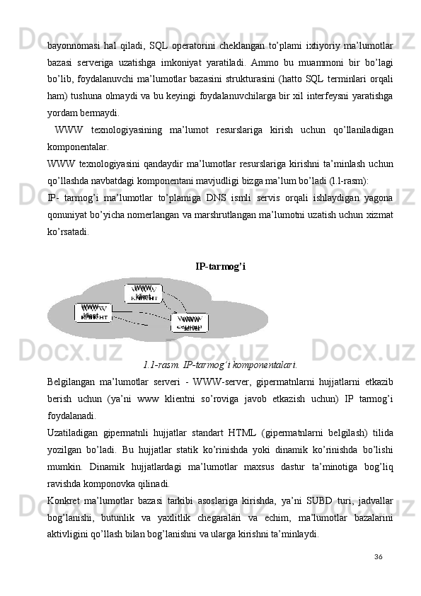 bayonnomasi   hal   qiladi,   SQL   operatorini   cheklangan   to’plami   ixtiyoriy   ma’lumotlar
bazasi   serveriga   uzatishga   imkoniyat   yaratiladi.   Ammo   bu   muammoni   bir   bo’lagi
bo’lib,  foydalanuvchi  ma’lumotlar  bazasini  strukturasini  (hatto  SQL  terminlari  orqali
ham) tushuna olmaydi va bu keyingi foydalanuvchilarga bir xil interfeysni yaratishga
yordam bermaydi. 
  WWW   texnologiyasining   ma’lumot   resurslariga   kirish   uchun   qo’llaniladigan
komponentalar. 
WWW   texnologiyasini   qandaydir   ma’lumotlar   resurslariga   kirishni   ta’minlash   uchun
qo’llashda navbatdagi komponentani mavjudligi bizga ma’lum bo’ladi (l.l-rasm): 
IP-   tarmog’i   ma’lumotlar   to’plamiga   DNS   ismli   servis   orqali   ishlaydigan   yagona
qonuniyat bo’yicha nomerlangan va marshrutlangan ma’lumotni uzatish uchun xizmat
ko’rsatadi.   
 
IP-tarmog’i 
1.1- rasm .  IP - tarmog ’ i   komponentalari .  
Belgilangan   ma ’ lumotlar   serveri   -   WWW - server ,   gipermatnlarni   hujjatlarni   etkazib
berish   uchun   ( ya ’ ni   www   klientni   so ’ roviga   javob   etkazish   uchun )   IP   tarmog ’ i
foydalanadi . 
Uzatiladigan   gipermatnli   hujjatlar   standart   HTML   (gipermatnlarni   belgilash)   tilida
yozilgan   bo’ladi.   Bu   hujjatlar   statik   ko’rinishda   yoki   dinamik   ko’rinishda   bo’lishi
mumkin.   Dinamik   hujjatlardagi   ma’lumotlar   maxsus   dastur   ta’minotiga   bog’liq
ravishda komponovka qilinadi. 
Konkret   ma’lumotlar   bazasi   tarkibi   asoslariga   kirishda,   ya’ni   SUBD   turi,   jadvallar
bog’lanishi,   butunlik   va   yaxlitlik   chegaralari   va   echim,   ma’lumotlar   bazalarini
aktivligini qo’llash bilan bog’lanishni va ularga kirishni ta’minlaydi. 
  36  WWW 
klient  
WWW 
server  WWW 
klient   