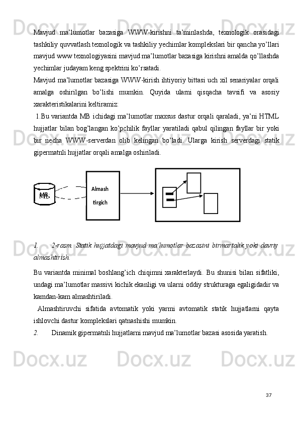 Mavjud   ma’lumotlar   bazasiga   WWW-kirishni   ta’minlashda,   texnologik   orasidagi
tashkiliy quvvatlash texnologik va tashkiliy yechimlar komplekslari bir qancha yo’llari
mavjud www texnologiyasini mavjud ma’lumotlar bazasiga kirishni amalda qo’llashda
yechimlar judayam keng spektrini ko’rsatadi.  
Mavjud ma’lumotlar bazasiga WWW-kirish ihtiyoriy bittasi uch xil senariyalar orqali
amalga   oshirilgan   bo’lishi   mumkin.   Quyida   ularni   qisqacha   tavsifi   va   asosiy
xarakteristikalarini keltiramiz: 
  1.Bu variantda MB ichidagi ma’lumotlar maxsus dastur orqali qaraladi, ya’ni HTML
hujjatlar   bilan  bog’langan   ko’pchilik   fayllar   yaratiladi   qabul   qilingan   fayllar   bir   yoki
bir   necha   WWW-serverdan   olib   kelingan   bo’ladi.   Ularga   kirish   serverdagi   statik
gipermatnli hujjatlar orqali amalga oshiriladi. 
 
 
1. 2-rasm.  Statik hujjatdagi  mavjud ma’lumotlar bazasini  birmartalik yoki  davriy
almashtirish. 
Bu  variantda  minimal  boshlang’ich  chiqimni  xarakterlaydi.  Bu shunisi   bilan sifatliki,
undagi ma’lumotlar massivi kichik ekanligi va ularni oddiy strukturaga egaligidadir va
kamdan-kam almashtiriladi. 
  Almashtiruvchi   sifatida   avtomatik   yoki   yarmi   avtomatik   statik   hujjatlarni   qayta
ishlovchi dastur komplekslari qatnashishi mumkin. 
2. Dinamik gipermatnli hujjatlarni mavjud ma’lumotlar bazasi asosida yaratish.
  37    
Almash 
tirgich
 MB   