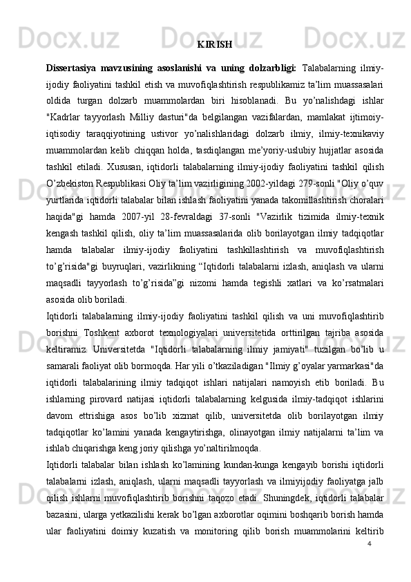 KIRISH 
Dissertasiya   mavzusining   asoslanishi   va   uning   dolzarbligi:   Talabalarning   ilmiy-
ijodiy faoliyatini  tashkil  etish va muvofiqlashtirish respublikamiz ta’lim muassasalari
oldida   turgan   dolzarb   muammolardan   biri   hisoblanadi.   Bu   yo’nalishdagi   ishlar
"Kadrlar   tayyorlash   Milliy   dasturi"da   belgilangan   vazifalardan,   mamlakat   ijtimoiy-
iqtisodiy   taraqqiyotining   ustivor   yo’nalishlaridagi   dolzarb   ilmiy,   ilmiy-texnikaviy
muammolardan   kelib   chiqqan   holda,   tasdiqlangan   me’yoriy-uslubiy   hujjatlar   asosida
tashkil   etiladi.   Xususan,   iqtidorli   talabalarning   ilmiy-ijodiy   faoliyatini   tashkil   qilish
O’zbekiston Respublikasi Oliy ta’lim vazirligining 2002-yildagi 279-sonli "Oliy o’quv
yurtlarida iqtidorli talabalar bilan ishlash faoliyatini yanada takomillashtirish choralari
haqida"gi   hamda   2007-yil   28-fevraldagi   37-sonli   "Vazirlik   tizimida   ilmiy-texnik
kengash   tashkil   qilish,   oliy   ta’lim   muassasalarida   olib   borilayotgan   ilmiy   tadqiqotlar
hamda   talabalar   ilmiy-ijodiy   faoliyatini   tashkillashtirish   va   muvofiqlashtirish
to’g’risida"gi   buyruqlari,   vazirlikning   “Iqtidorli   talabalarni   izlash,   aniqlash   va   ularni
maqsadli   tayyorlash   to’g’risida”gi   nizomi   hamda   tegishli   xatlari   va   ko’rsatmalari
asosida olib boriladi.  
Iqtidorli   talabalarning   ilmiy-ijodiy   faoliyatini   tashkil   qilish   va   uni   muvofiqlashtirib
borishni   Toshkent   axborot   texnologiyalari   universitetida   orttirilgan   tajriba   asosida
keltiramiz.   Universitetda   "Iqtidorli   talabalarning   ilmiy   jamiyati"   tuzilgan   bo’lib   u
samarali faoliyat olib bormoqda. Har yili o’tkaziladigan "Ilmiy g’oyalar yarmarkasi"da
iqtidorli   talabalarining   ilmiy   tadqiqot   ishlari   natijalari   namoyish   etib   boriladi.   Bu
ishlarning   pirovard   natijasi   iqtidorli   talabalarning   kelgusida   ilmiy-tadqiqot   ishlarini
davom   ettrishiga   asos   bo’lib   xizmat   qilib,   universitetda   olib   borilayotgan   ilmiy
tadqiqotlar   ko’lamini   yanada   kengaytirishga,   olinayotgan   ilmiy   natijalarni   ta’lim   va
ishlab chiqarishga keng joriy qilishga yo’naltirilmoqda.  
Iqtidorli   talabalar   bilan   ishlash   ko’lamining   kundan-kunga   kengayib   borishi   iqtidorli
talabalarni   izlash,   aniqlash,   ularni   maqsadli   tayyorlash   va   ilmiyijodiy   faoliyatga   jalb
qilish   ishlarni   muvofiqlashtirib   borishni   taqozo   etadi.   Shuningdek,   iqtidorli   talabalar
bazasini, ularga yetkazilishi kerak bo’lgan axborotlar oqimini boshqarib borish hamda
ular   faoliyatini   doimiy   kuzatish   va   monitoring   qilib   borish   muammolarini   keltirib
  4   